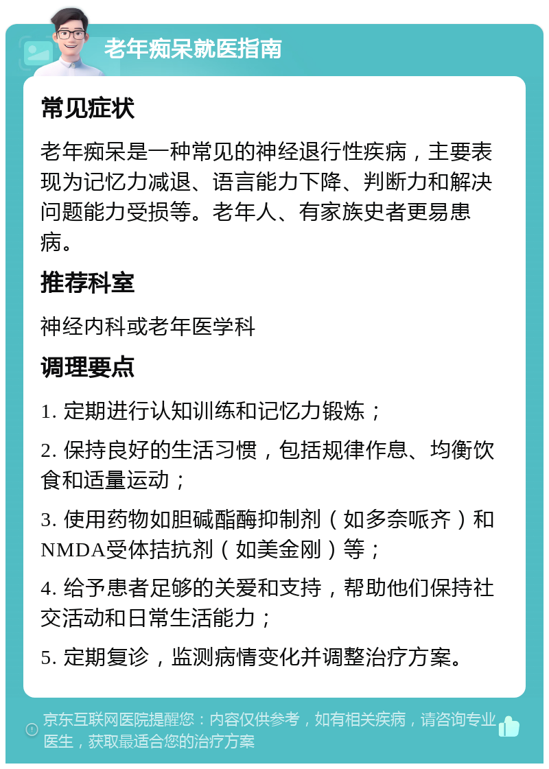 老年痴呆就医指南 常见症状 老年痴呆是一种常见的神经退行性疾病，主要表现为记忆力减退、语言能力下降、判断力和解决问题能力受损等。老年人、有家族史者更易患病。 推荐科室 神经内科或老年医学科 调理要点 1. 定期进行认知训练和记忆力锻炼； 2. 保持良好的生活习惯，包括规律作息、均衡饮食和适量运动； 3. 使用药物如胆碱酯酶抑制剂（如多奈哌齐）和NMDA受体拮抗剂（如美金刚）等； 4. 给予患者足够的关爱和支持，帮助他们保持社交活动和日常生活能力； 5. 定期复诊，监测病情变化并调整治疗方案。