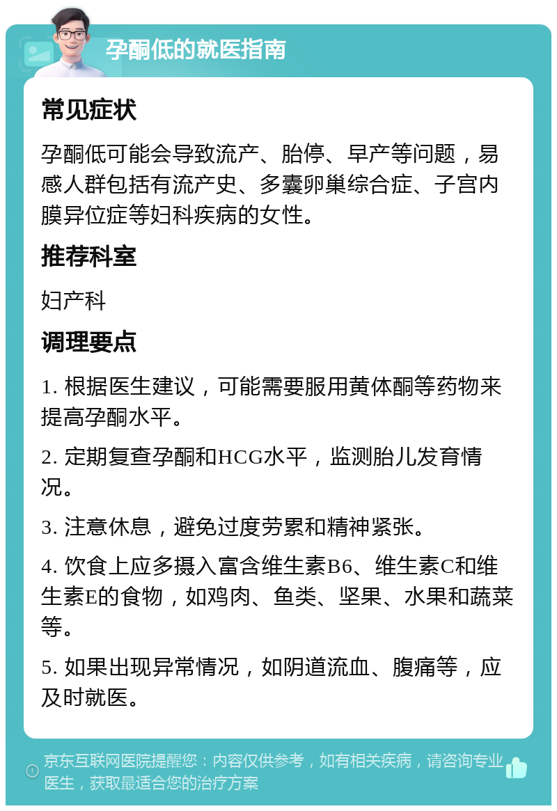 孕酮低的就医指南 常见症状 孕酮低可能会导致流产、胎停、早产等问题，易感人群包括有流产史、多囊卵巢综合症、子宫内膜异位症等妇科疾病的女性。 推荐科室 妇产科 调理要点 1. 根据医生建议，可能需要服用黄体酮等药物来提高孕酮水平。 2. 定期复查孕酮和HCG水平，监测胎儿发育情况。 3. 注意休息，避免过度劳累和精神紧张。 4. 饮食上应多摄入富含维生素B6、维生素C和维生素E的食物，如鸡肉、鱼类、坚果、水果和蔬菜等。 5. 如果出现异常情况，如阴道流血、腹痛等，应及时就医。