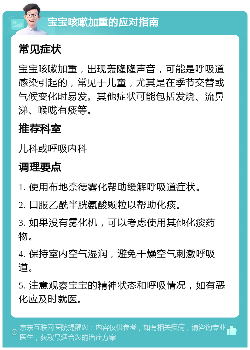 宝宝咳嗽加重的应对指南 常见症状 宝宝咳嗽加重，出现轰隆隆声音，可能是呼吸道感染引起的，常见于儿童，尤其是在季节交替或气候变化时易发。其他症状可能包括发烧、流鼻涕、喉咙有痰等。 推荐科室 儿科或呼吸内科 调理要点 1. 使用布地奈德雾化帮助缓解呼吸道症状。 2. 口服乙酰半胱氨酸颗粒以帮助化痰。 3. 如果没有雾化机，可以考虑使用其他化痰药物。 4. 保持室内空气湿润，避免干燥空气刺激呼吸道。 5. 注意观察宝宝的精神状态和呼吸情况，如有恶化应及时就医。