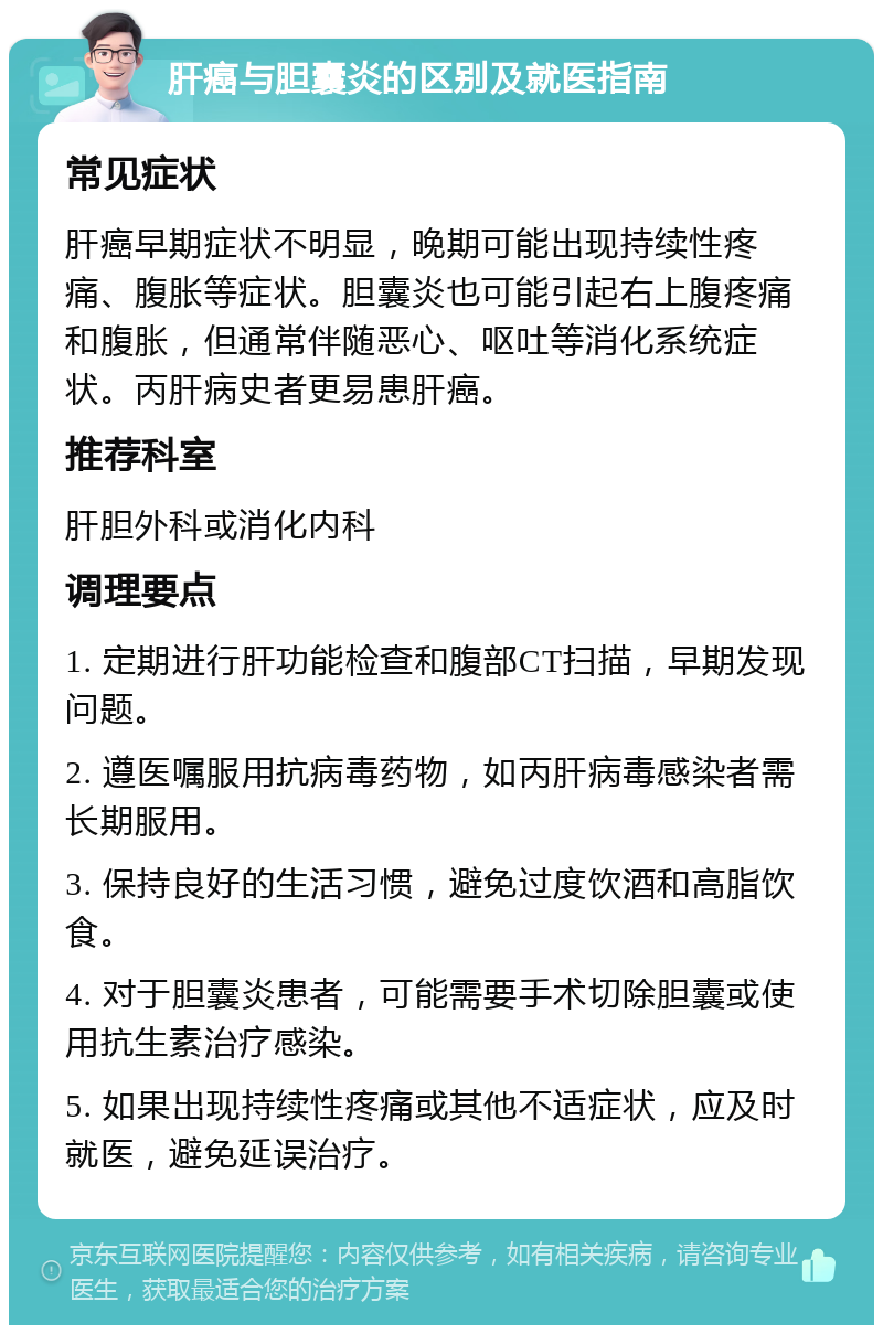 肝癌与胆囊炎的区别及就医指南 常见症状 肝癌早期症状不明显，晚期可能出现持续性疼痛、腹胀等症状。胆囊炎也可能引起右上腹疼痛和腹胀，但通常伴随恶心、呕吐等消化系统症状。丙肝病史者更易患肝癌。 推荐科室 肝胆外科或消化内科 调理要点 1. 定期进行肝功能检查和腹部CT扫描，早期发现问题。 2. 遵医嘱服用抗病毒药物，如丙肝病毒感染者需长期服用。 3. 保持良好的生活习惯，避免过度饮酒和高脂饮食。 4. 对于胆囊炎患者，可能需要手术切除胆囊或使用抗生素治疗感染。 5. 如果出现持续性疼痛或其他不适症状，应及时就医，避免延误治疗。