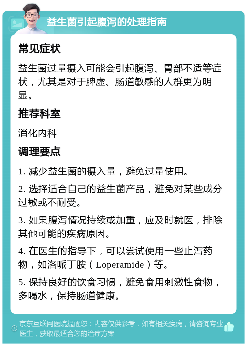 益生菌引起腹泻的处理指南 常见症状 益生菌过量摄入可能会引起腹泻、胃部不适等症状，尤其是对于脾虚、肠道敏感的人群更为明显。 推荐科室 消化内科 调理要点 1. 减少益生菌的摄入量，避免过量使用。 2. 选择适合自己的益生菌产品，避免对某些成分过敏或不耐受。 3. 如果腹泻情况持续或加重，应及时就医，排除其他可能的疾病原因。 4. 在医生的指导下，可以尝试使用一些止泻药物，如洛哌丁胺（Loperamide）等。 5. 保持良好的饮食习惯，避免食用刺激性食物，多喝水，保持肠道健康。