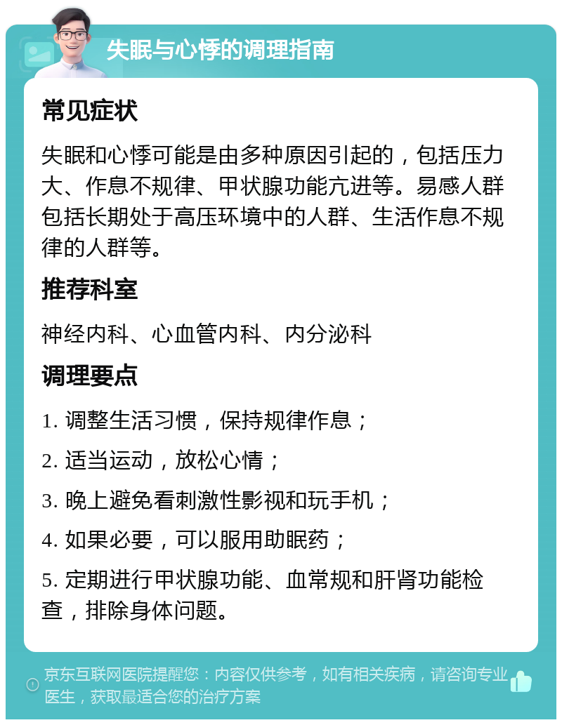 失眠与心悸的调理指南 常见症状 失眠和心悸可能是由多种原因引起的，包括压力大、作息不规律、甲状腺功能亢进等。易感人群包括长期处于高压环境中的人群、生活作息不规律的人群等。 推荐科室 神经内科、心血管内科、内分泌科 调理要点 1. 调整生活习惯，保持规律作息； 2. 适当运动，放松心情； 3. 晚上避免看刺激性影视和玩手机； 4. 如果必要，可以服用助眠药； 5. 定期进行甲状腺功能、血常规和肝肾功能检查，排除身体问题。