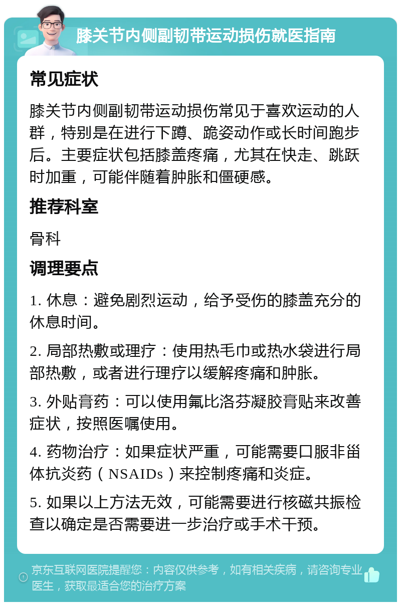 膝关节内侧副韧带运动损伤就医指南 常见症状 膝关节内侧副韧带运动损伤常见于喜欢运动的人群，特别是在进行下蹲、跪姿动作或长时间跑步后。主要症状包括膝盖疼痛，尤其在快走、跳跃时加重，可能伴随着肿胀和僵硬感。 推荐科室 骨科 调理要点 1. 休息：避免剧烈运动，给予受伤的膝盖充分的休息时间。 2. 局部热敷或理疗：使用热毛巾或热水袋进行局部热敷，或者进行理疗以缓解疼痛和肿胀。 3. 外贴膏药：可以使用氟比洛芬凝胶膏贴来改善症状，按照医嘱使用。 4. 药物治疗：如果症状严重，可能需要口服非甾体抗炎药（NSAIDs）来控制疼痛和炎症。 5. 如果以上方法无效，可能需要进行核磁共振检查以确定是否需要进一步治疗或手术干预。