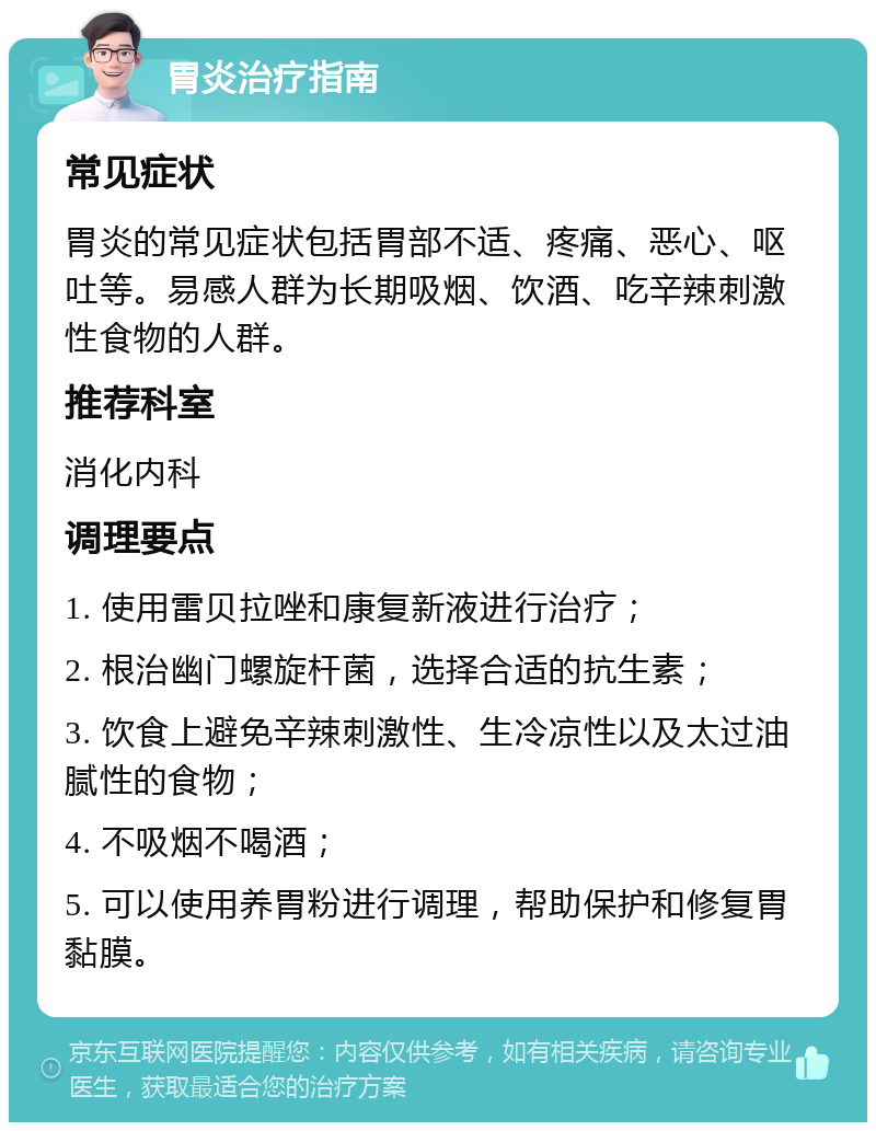 胃炎治疗指南 常见症状 胃炎的常见症状包括胃部不适、疼痛、恶心、呕吐等。易感人群为长期吸烟、饮酒、吃辛辣刺激性食物的人群。 推荐科室 消化内科 调理要点 1. 使用雷贝拉唑和康复新液进行治疗； 2. 根治幽门螺旋杆菌，选择合适的抗生素； 3. 饮食上避免辛辣刺激性、生冷凉性以及太过油腻性的食物； 4. 不吸烟不喝酒； 5. 可以使用养胃粉进行调理，帮助保护和修复胃黏膜。