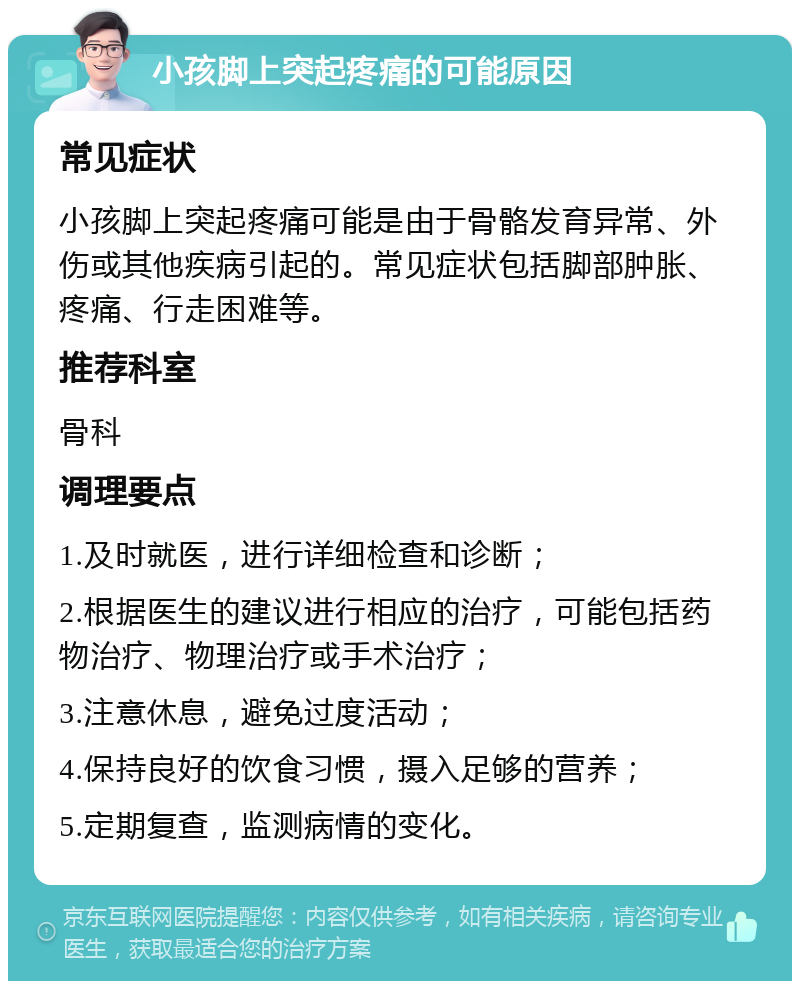 小孩脚上突起疼痛的可能原因 常见症状 小孩脚上突起疼痛可能是由于骨骼发育异常、外伤或其他疾病引起的。常见症状包括脚部肿胀、疼痛、行走困难等。 推荐科室 骨科 调理要点 1.及时就医，进行详细检查和诊断； 2.根据医生的建议进行相应的治疗，可能包括药物治疗、物理治疗或手术治疗； 3.注意休息，避免过度活动； 4.保持良好的饮食习惯，摄入足够的营养； 5.定期复查，监测病情的变化。