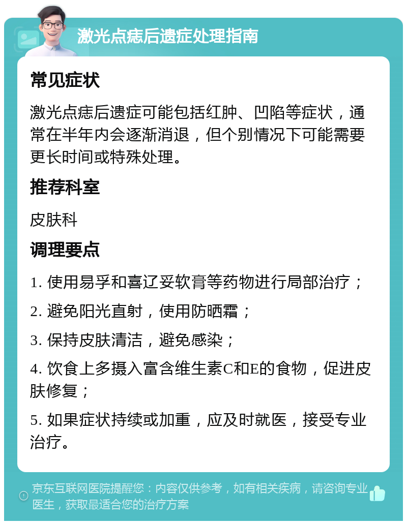 激光点痣后遗症处理指南 常见症状 激光点痣后遗症可能包括红肿、凹陷等症状，通常在半年内会逐渐消退，但个别情况下可能需要更长时间或特殊处理。 推荐科室 皮肤科 调理要点 1. 使用易孚和喜辽妥软膏等药物进行局部治疗； 2. 避免阳光直射，使用防晒霜； 3. 保持皮肤清洁，避免感染； 4. 饮食上多摄入富含维生素C和E的食物，促进皮肤修复； 5. 如果症状持续或加重，应及时就医，接受专业治疗。