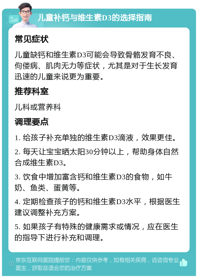 儿童补钙与维生素D3的选择指南 常见症状 儿童缺钙和维生素D3可能会导致骨骼发育不良、佝偻病、肌肉无力等症状，尤其是对于生长发育迅速的儿童来说更为重要。 推荐科室 儿科或营养科 调理要点 1. 给孩子补充单独的维生素D3滴液，效果更佳。 2. 每天让宝宝晒太阳30分钟以上，帮助身体自然合成维生素D3。 3. 饮食中增加富含钙和维生素D3的食物，如牛奶、鱼类、蛋黄等。 4. 定期检查孩子的钙和维生素D3水平，根据医生建议调整补充方案。 5. 如果孩子有特殊的健康需求或情况，应在医生的指导下进行补充和调理。