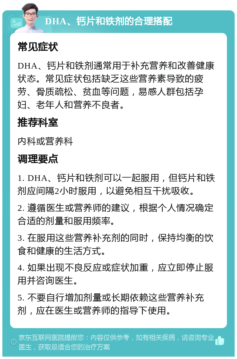 DHA、钙片和铁剂的合理搭配 常见症状 DHA、钙片和铁剂通常用于补充营养和改善健康状态。常见症状包括缺乏这些营养素导致的疲劳、骨质疏松、贫血等问题，易感人群包括孕妇、老年人和营养不良者。 推荐科室 内科或营养科 调理要点 1. DHA、钙片和铁剂可以一起服用，但钙片和铁剂应间隔2小时服用，以避免相互干扰吸收。 2. 遵循医生或营养师的建议，根据个人情况确定合适的剂量和服用频率。 3. 在服用这些营养补充剂的同时，保持均衡的饮食和健康的生活方式。 4. 如果出现不良反应或症状加重，应立即停止服用并咨询医生。 5. 不要自行增加剂量或长期依赖这些营养补充剂，应在医生或营养师的指导下使用。