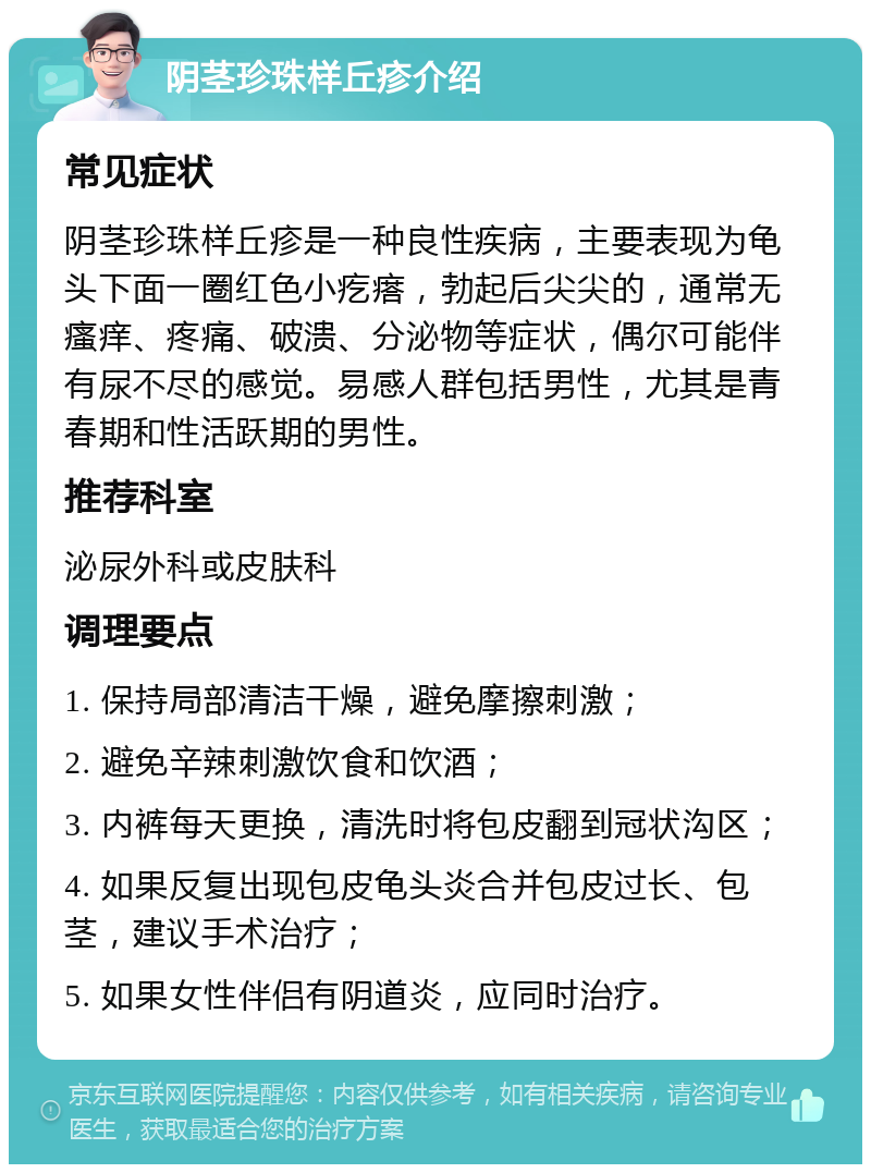 阴茎珍珠样丘疹介绍 常见症状 阴茎珍珠样丘疹是一种良性疾病，主要表现为龟头下面一圈红色小疙瘩，勃起后尖尖的，通常无瘙痒、疼痛、破溃、分泌物等症状，偶尔可能伴有尿不尽的感觉。易感人群包括男性，尤其是青春期和性活跃期的男性。 推荐科室 泌尿外科或皮肤科 调理要点 1. 保持局部清洁干燥，避免摩擦刺激； 2. 避免辛辣刺激饮食和饮酒； 3. 内裤每天更换，清洗时将包皮翻到冠状沟区； 4. 如果反复出现包皮龟头炎合并包皮过长、包茎，建议手术治疗； 5. 如果女性伴侣有阴道炎，应同时治疗。