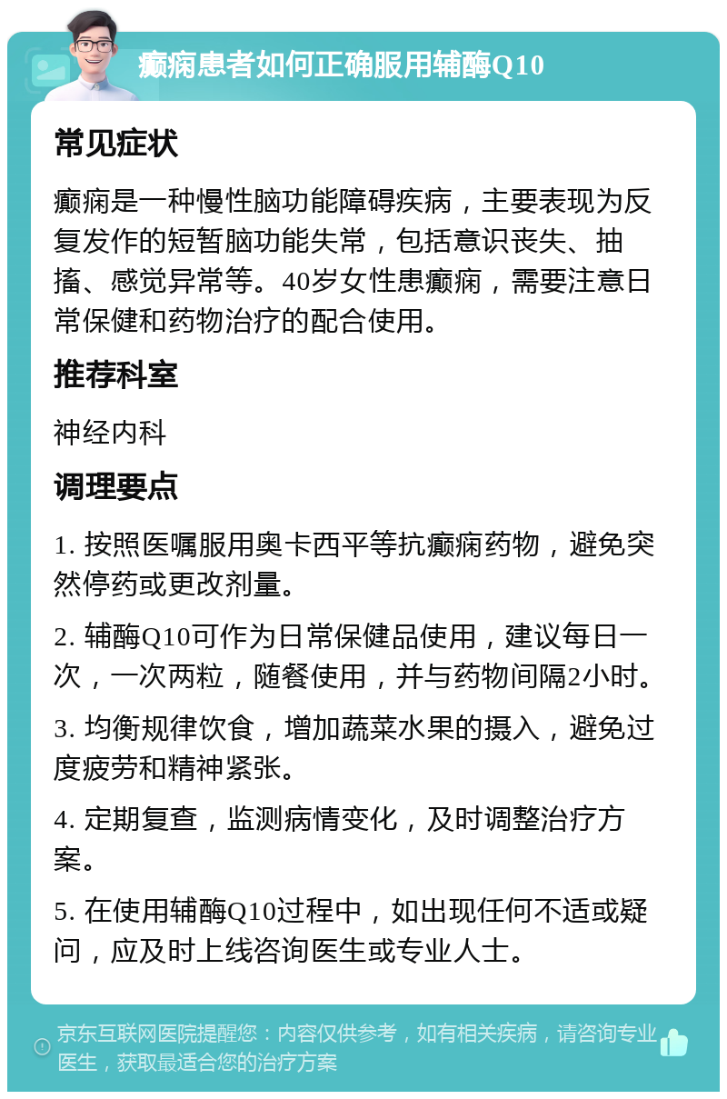 癫痫患者如何正确服用辅酶Q10 常见症状 癫痫是一种慢性脑功能障碍疾病，主要表现为反复发作的短暂脑功能失常，包括意识丧失、抽搐、感觉异常等。40岁女性患癫痫，需要注意日常保健和药物治疗的配合使用。 推荐科室 神经内科 调理要点 1. 按照医嘱服用奥卡西平等抗癫痫药物，避免突然停药或更改剂量。 2. 辅酶Q10可作为日常保健品使用，建议每日一次，一次两粒，随餐使用，并与药物间隔2小时。 3. 均衡规律饮食，增加蔬菜水果的摄入，避免过度疲劳和精神紧张。 4. 定期复查，监测病情变化，及时调整治疗方案。 5. 在使用辅酶Q10过程中，如出现任何不适或疑问，应及时上线咨询医生或专业人士。