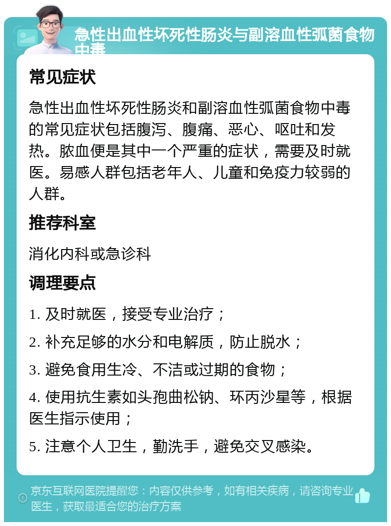 急性出血性坏死性肠炎与副溶血性弧菌食物中毒 常见症状 急性出血性坏死性肠炎和副溶血性弧菌食物中毒的常见症状包括腹泻、腹痛、恶心、呕吐和发热。脓血便是其中一个严重的症状，需要及时就医。易感人群包括老年人、儿童和免疫力较弱的人群。 推荐科室 消化内科或急诊科 调理要点 1. 及时就医，接受专业治疗； 2. 补充足够的水分和电解质，防止脱水； 3. 避免食用生冷、不洁或过期的食物； 4. 使用抗生素如头孢曲松钠、环丙沙星等，根据医生指示使用； 5. 注意个人卫生，勤洗手，避免交叉感染。