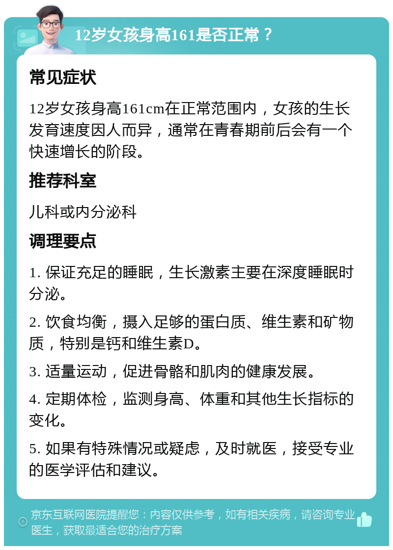 12岁女孩身高161是否正常？ 常见症状 12岁女孩身高161cm在正常范围内，女孩的生长发育速度因人而异，通常在青春期前后会有一个快速增长的阶段。 推荐科室 儿科或内分泌科 调理要点 1. 保证充足的睡眠，生长激素主要在深度睡眠时分泌。 2. 饮食均衡，摄入足够的蛋白质、维生素和矿物质，特别是钙和维生素D。 3. 适量运动，促进骨骼和肌肉的健康发展。 4. 定期体检，监测身高、体重和其他生长指标的变化。 5. 如果有特殊情况或疑虑，及时就医，接受专业的医学评估和建议。