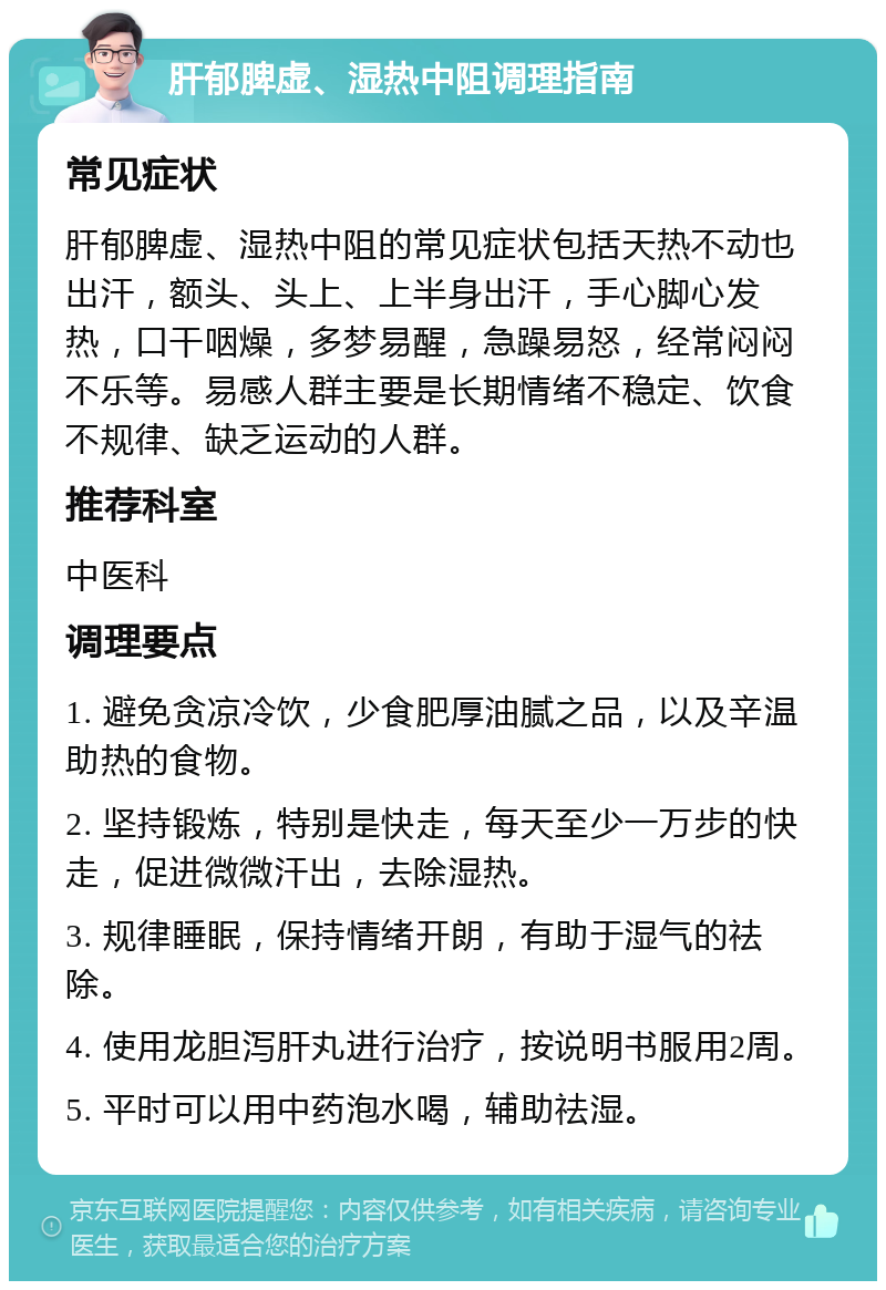 肝郁脾虚、湿热中阻调理指南 常见症状 肝郁脾虚、湿热中阻的常见症状包括天热不动也出汗，额头、头上、上半身出汗，手心脚心发热，口干咽燥，多梦易醒，急躁易怒，经常闷闷不乐等。易感人群主要是长期情绪不稳定、饮食不规律、缺乏运动的人群。 推荐科室 中医科 调理要点 1. 避免贪凉冷饮，少食肥厚油腻之品，以及辛温助热的食物。 2. 坚持锻炼，特别是快走，每天至少一万步的快走，促进微微汗出，去除湿热。 3. 规律睡眠，保持情绪开朗，有助于湿气的祛除。 4. 使用龙胆泻肝丸进行治疗，按说明书服用2周。 5. 平时可以用中药泡水喝，辅助祛湿。