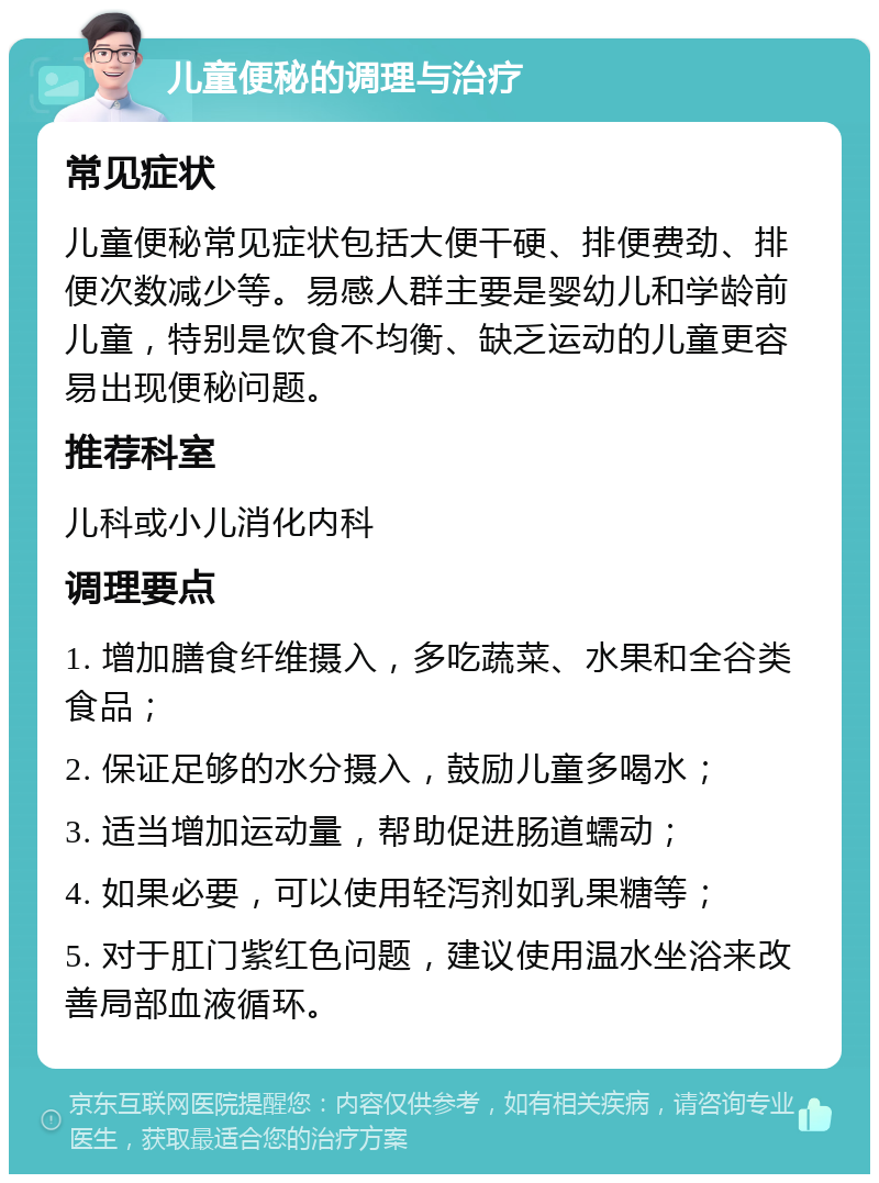 儿童便秘的调理与治疗 常见症状 儿童便秘常见症状包括大便干硬、排便费劲、排便次数减少等。易感人群主要是婴幼儿和学龄前儿童，特别是饮食不均衡、缺乏运动的儿童更容易出现便秘问题。 推荐科室 儿科或小儿消化内科 调理要点 1. 增加膳食纤维摄入，多吃蔬菜、水果和全谷类食品； 2. 保证足够的水分摄入，鼓励儿童多喝水； 3. 适当增加运动量，帮助促进肠道蠕动； 4. 如果必要，可以使用轻泻剂如乳果糖等； 5. 对于肛门紫红色问题，建议使用温水坐浴来改善局部血液循环。