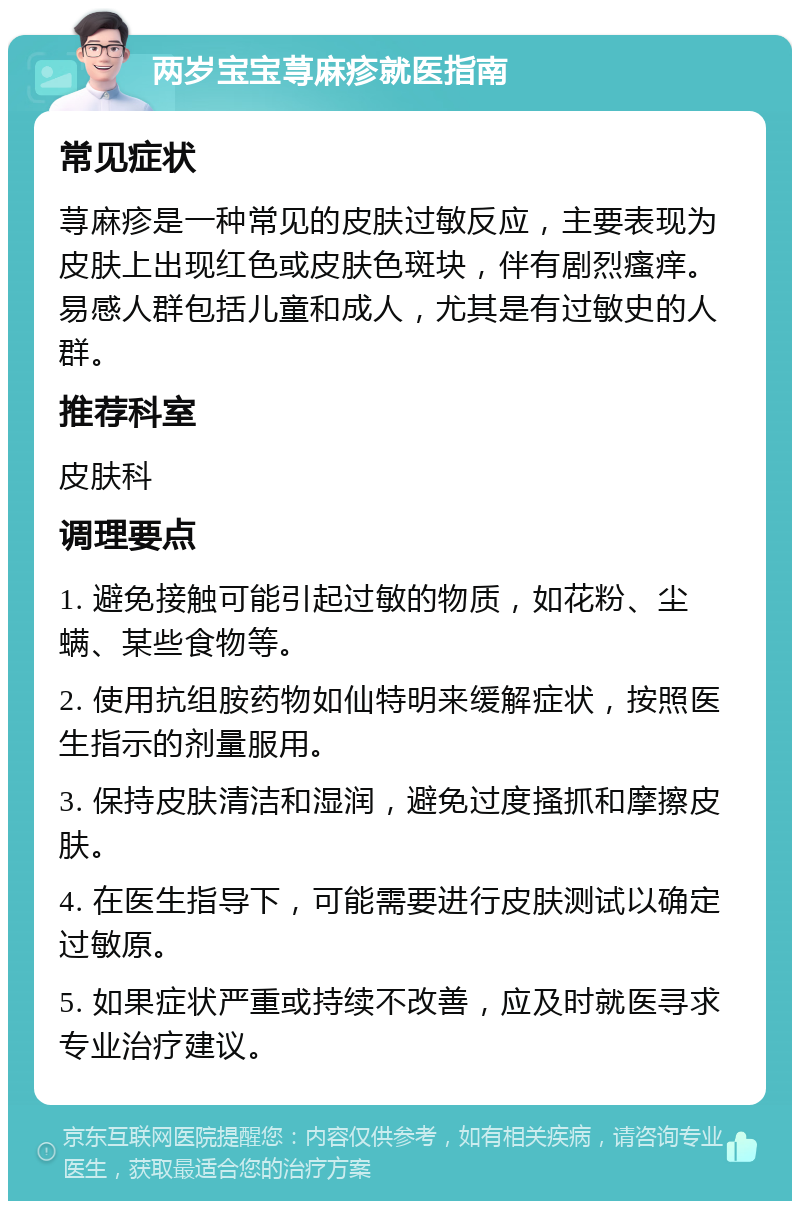 两岁宝宝荨麻疹就医指南 常见症状 荨麻疹是一种常见的皮肤过敏反应，主要表现为皮肤上出现红色或皮肤色斑块，伴有剧烈瘙痒。易感人群包括儿童和成人，尤其是有过敏史的人群。 推荐科室 皮肤科 调理要点 1. 避免接触可能引起过敏的物质，如花粉、尘螨、某些食物等。 2. 使用抗组胺药物如仙特明来缓解症状，按照医生指示的剂量服用。 3. 保持皮肤清洁和湿润，避免过度搔抓和摩擦皮肤。 4. 在医生指导下，可能需要进行皮肤测试以确定过敏原。 5. 如果症状严重或持续不改善，应及时就医寻求专业治疗建议。