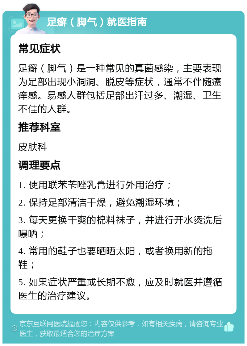 足癣（脚气）就医指南 常见症状 足癣（脚气）是一种常见的真菌感染，主要表现为足部出现小洞洞、脱皮等症状，通常不伴随瘙痒感。易感人群包括足部出汗过多、潮湿、卫生不佳的人群。 推荐科室 皮肤科 调理要点 1. 使用联苯苄唑乳膏进行外用治疗； 2. 保持足部清洁干燥，避免潮湿环境； 3. 每天更换干爽的棉料袜子，并进行开水烫洗后曝晒； 4. 常用的鞋子也要晒晒太阳，或者换用新的拖鞋； 5. 如果症状严重或长期不愈，应及时就医并遵循医生的治疗建议。