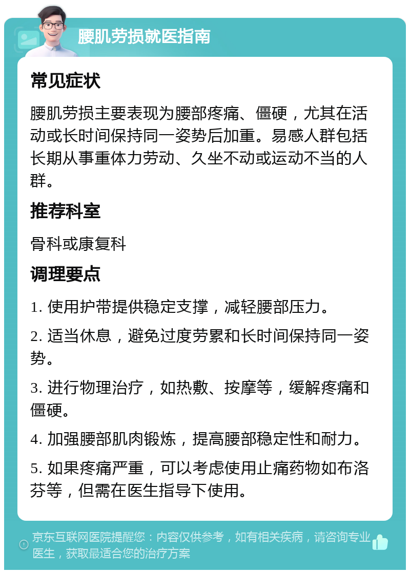 腰肌劳损就医指南 常见症状 腰肌劳损主要表现为腰部疼痛、僵硬，尤其在活动或长时间保持同一姿势后加重。易感人群包括长期从事重体力劳动、久坐不动或运动不当的人群。 推荐科室 骨科或康复科 调理要点 1. 使用护带提供稳定支撑，减轻腰部压力。 2. 适当休息，避免过度劳累和长时间保持同一姿势。 3. 进行物理治疗，如热敷、按摩等，缓解疼痛和僵硬。 4. 加强腰部肌肉锻炼，提高腰部稳定性和耐力。 5. 如果疼痛严重，可以考虑使用止痛药物如布洛芬等，但需在医生指导下使用。