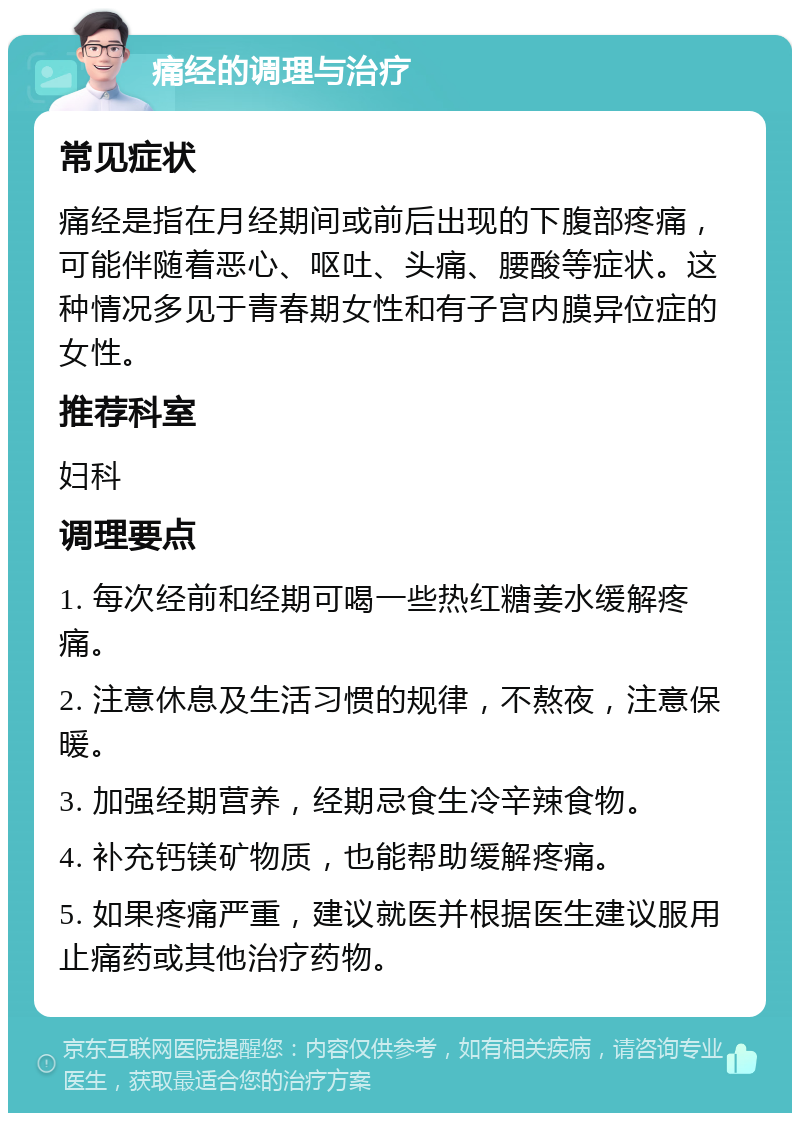 痛经的调理与治疗 常见症状 痛经是指在月经期间或前后出现的下腹部疼痛，可能伴随着恶心、呕吐、头痛、腰酸等症状。这种情况多见于青春期女性和有子宫内膜异位症的女性。 推荐科室 妇科 调理要点 1. 每次经前和经期可喝一些热红糖姜水缓解疼痛。 2. 注意休息及生活习惯的规律，不熬夜，注意保暖。 3. 加强经期营养，经期忌食生冷辛辣食物。 4. 补充钙镁矿物质，也能帮助缓解疼痛。 5. 如果疼痛严重，建议就医并根据医生建议服用止痛药或其他治疗药物。