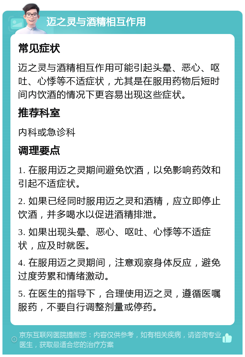 迈之灵与酒精相互作用 常见症状 迈之灵与酒精相互作用可能引起头晕、恶心、呕吐、心悸等不适症状，尤其是在服用药物后短时间内饮酒的情况下更容易出现这些症状。 推荐科室 内科或急诊科 调理要点 1. 在服用迈之灵期间避免饮酒，以免影响药效和引起不适症状。 2. 如果已经同时服用迈之灵和酒精，应立即停止饮酒，并多喝水以促进酒精排泄。 3. 如果出现头晕、恶心、呕吐、心悸等不适症状，应及时就医。 4. 在服用迈之灵期间，注意观察身体反应，避免过度劳累和情绪激动。 5. 在医生的指导下，合理使用迈之灵，遵循医嘱服药，不要自行调整剂量或停药。