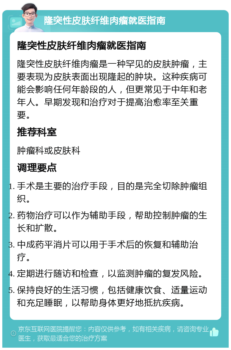 隆突性皮肤纤维肉瘤就医指南 隆突性皮肤纤维肉瘤就医指南 隆突性皮肤纤维肉瘤是一种罕见的皮肤肿瘤，主要表现为皮肤表面出现隆起的肿块。这种疾病可能会影响任何年龄段的人，但更常见于中年和老年人。早期发现和治疗对于提高治愈率至关重要。 推荐科室 肿瘤科或皮肤科 调理要点 手术是主要的治疗手段，目的是完全切除肿瘤组织。 药物治疗可以作为辅助手段，帮助控制肿瘤的生长和扩散。 中成药平消片可以用于手术后的恢复和辅助治疗。 定期进行随访和检查，以监测肿瘤的复发风险。 保持良好的生活习惯，包括健康饮食、适量运动和充足睡眠，以帮助身体更好地抵抗疾病。