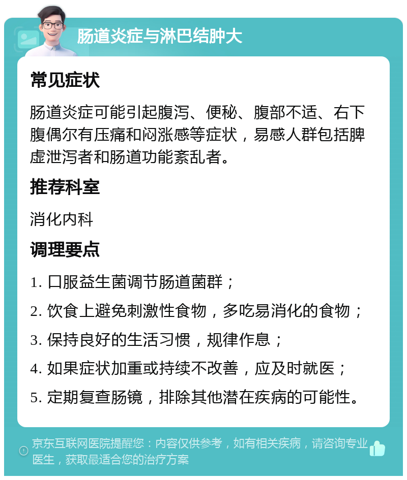 肠道炎症与淋巴结肿大 常见症状 肠道炎症可能引起腹泻、便秘、腹部不适、右下腹偶尔有压痛和闷涨感等症状，易感人群包括脾虚泄泻者和肠道功能紊乱者。 推荐科室 消化内科 调理要点 1. 口服益生菌调节肠道菌群； 2. 饮食上避免刺激性食物，多吃易消化的食物； 3. 保持良好的生活习惯，规律作息； 4. 如果症状加重或持续不改善，应及时就医； 5. 定期复查肠镜，排除其他潜在疾病的可能性。