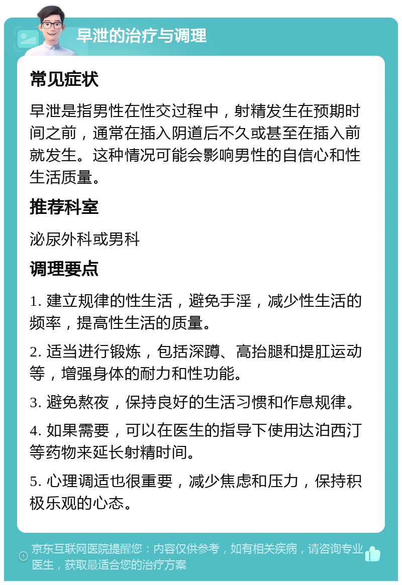 早泄的治疗与调理 常见症状 早泄是指男性在性交过程中，射精发生在预期时间之前，通常在插入阴道后不久或甚至在插入前就发生。这种情况可能会影响男性的自信心和性生活质量。 推荐科室 泌尿外科或男科 调理要点 1. 建立规律的性生活，避免手淫，减少性生活的频率，提高性生活的质量。 2. 适当进行锻炼，包括深蹲、高抬腿和提肛运动等，增强身体的耐力和性功能。 3. 避免熬夜，保持良好的生活习惯和作息规律。 4. 如果需要，可以在医生的指导下使用达泊西汀等药物来延长射精时间。 5. 心理调适也很重要，减少焦虑和压力，保持积极乐观的心态。