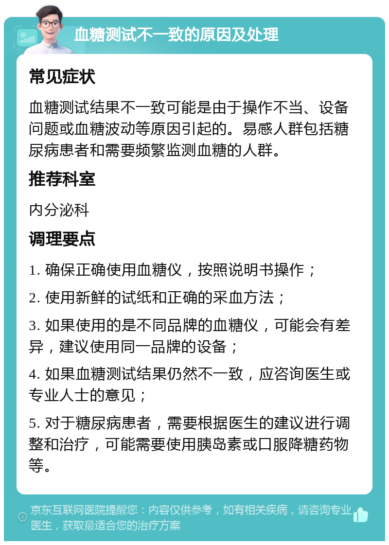 血糖测试不一致的原因及处理 常见症状 血糖测试结果不一致可能是由于操作不当、设备问题或血糖波动等原因引起的。易感人群包括糖尿病患者和需要频繁监测血糖的人群。 推荐科室 内分泌科 调理要点 1. 确保正确使用血糖仪，按照说明书操作； 2. 使用新鲜的试纸和正确的采血方法； 3. 如果使用的是不同品牌的血糖仪，可能会有差异，建议使用同一品牌的设备； 4. 如果血糖测试结果仍然不一致，应咨询医生或专业人士的意见； 5. 对于糖尿病患者，需要根据医生的建议进行调整和治疗，可能需要使用胰岛素或口服降糖药物等。