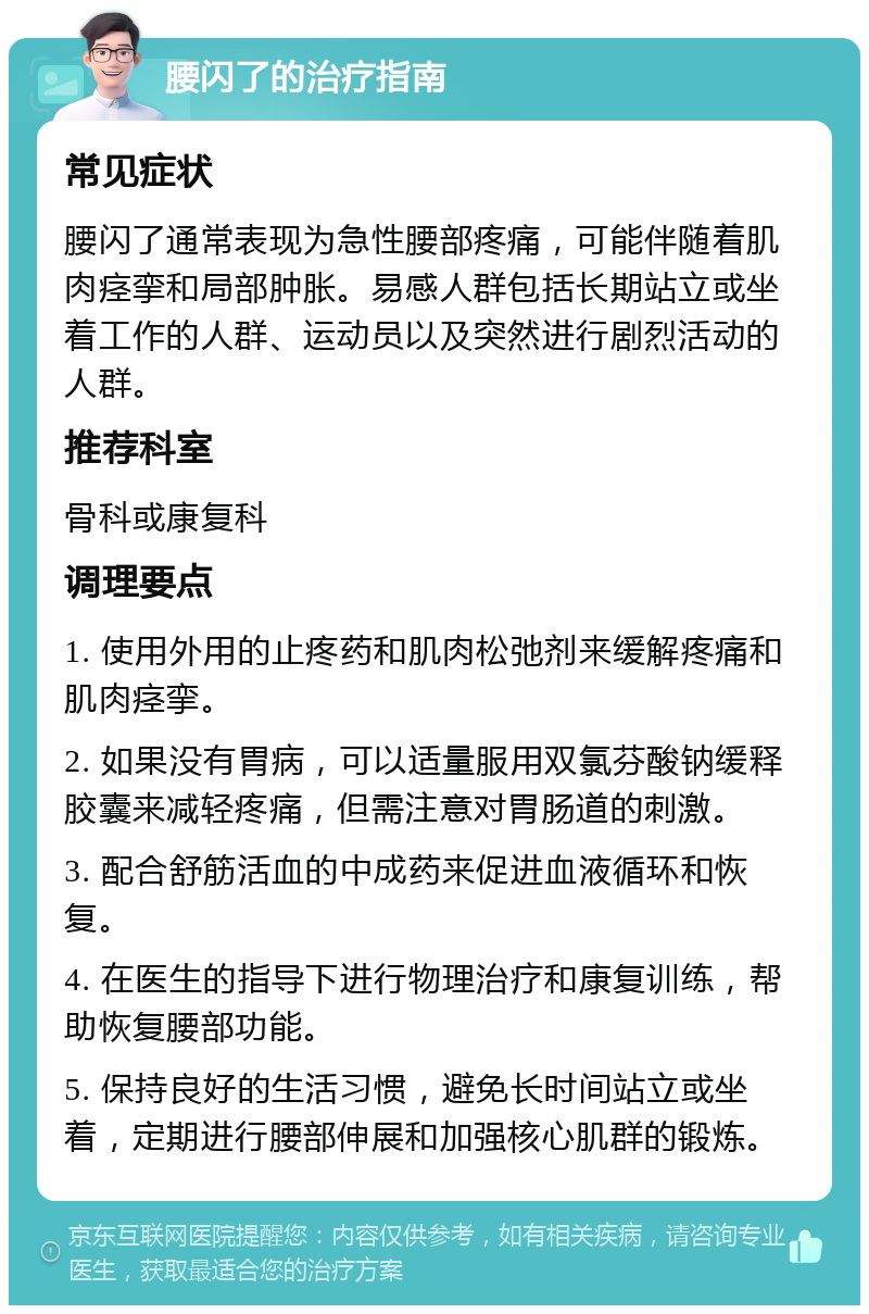 腰闪了的治疗指南 常见症状 腰闪了通常表现为急性腰部疼痛，可能伴随着肌肉痉挛和局部肿胀。易感人群包括长期站立或坐着工作的人群、运动员以及突然进行剧烈活动的人群。 推荐科室 骨科或康复科 调理要点 1. 使用外用的止疼药和肌肉松弛剂来缓解疼痛和肌肉痉挛。 2. 如果没有胃病，可以适量服用双氯芬酸钠缓释胶囊来减轻疼痛，但需注意对胃肠道的刺激。 3. 配合舒筋活血的中成药来促进血液循环和恢复。 4. 在医生的指导下进行物理治疗和康复训练，帮助恢复腰部功能。 5. 保持良好的生活习惯，避免长时间站立或坐着，定期进行腰部伸展和加强核心肌群的锻炼。