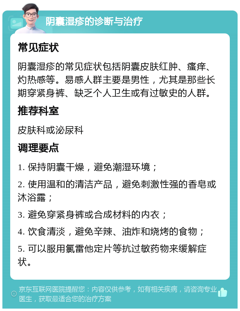 阴囊湿疹的诊断与治疗 常见症状 阴囊湿疹的常见症状包括阴囊皮肤红肿、瘙痒、灼热感等。易感人群主要是男性，尤其是那些长期穿紧身裤、缺乏个人卫生或有过敏史的人群。 推荐科室 皮肤科或泌尿科 调理要点 1. 保持阴囊干燥，避免潮湿环境； 2. 使用温和的清洁产品，避免刺激性强的香皂或沐浴露； 3. 避免穿紧身裤或合成材料的内衣； 4. 饮食清淡，避免辛辣、油炸和烧烤的食物； 5. 可以服用氯雷他定片等抗过敏药物来缓解症状。