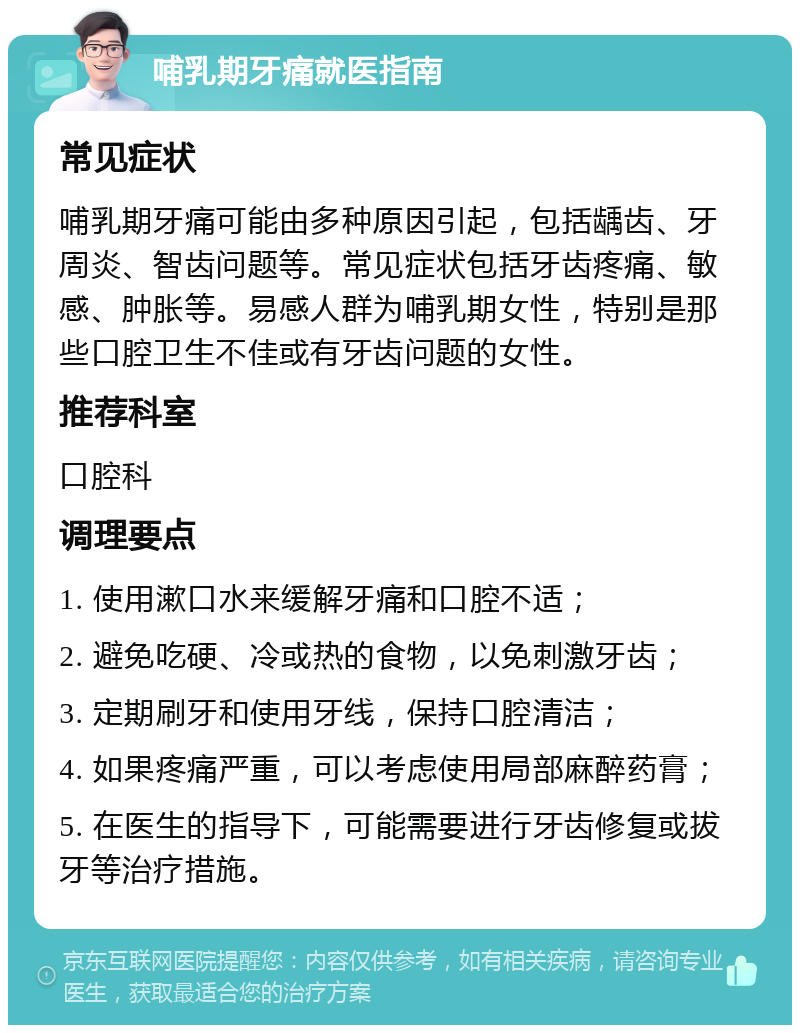 哺乳期牙痛就医指南 常见症状 哺乳期牙痛可能由多种原因引起，包括龋齿、牙周炎、智齿问题等。常见症状包括牙齿疼痛、敏感、肿胀等。易感人群为哺乳期女性，特别是那些口腔卫生不佳或有牙齿问题的女性。 推荐科室 口腔科 调理要点 1. 使用漱口水来缓解牙痛和口腔不适； 2. 避免吃硬、冷或热的食物，以免刺激牙齿； 3. 定期刷牙和使用牙线，保持口腔清洁； 4. 如果疼痛严重，可以考虑使用局部麻醉药膏； 5. 在医生的指导下，可能需要进行牙齿修复或拔牙等治疗措施。