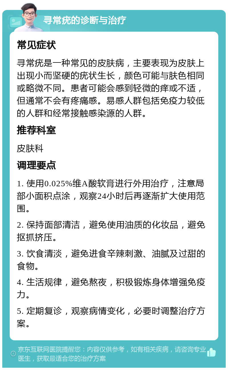 寻常疣的诊断与治疗 常见症状 寻常疣是一种常见的皮肤病，主要表现为皮肤上出现小而坚硬的疣状生长，颜色可能与肤色相同或略微不同。患者可能会感到轻微的痒或不适，但通常不会有疼痛感。易感人群包括免疫力较低的人群和经常接触感染源的人群。 推荐科室 皮肤科 调理要点 1. 使用0.025%维A酸软膏进行外用治疗，注意局部小面积点涂，观察24小时后再逐渐扩大使用范围。 2. 保持面部清洁，避免使用油质的化妆品，避免抠抓挤压。 3. 饮食清淡，避免进食辛辣刺激、油腻及过甜的食物。 4. 生活规律，避免熬夜，积极锻炼身体增强免疫力。 5. 定期复诊，观察病情变化，必要时调整治疗方案。