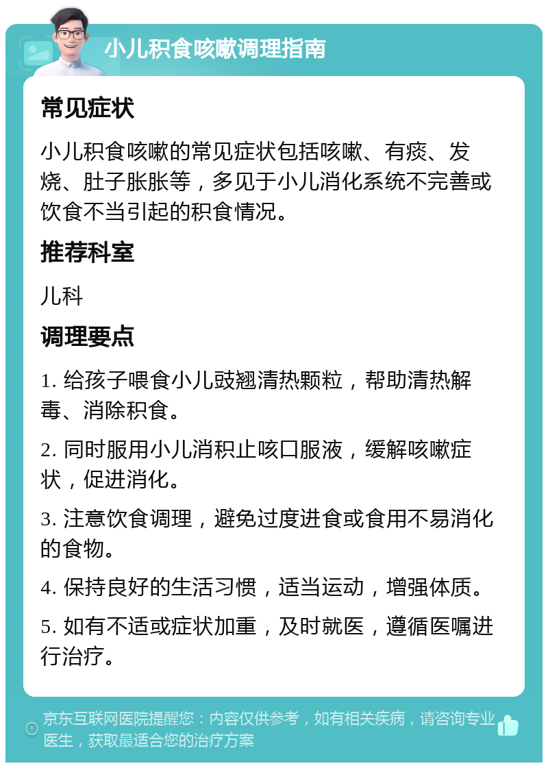 小儿积食咳嗽调理指南 常见症状 小儿积食咳嗽的常见症状包括咳嗽、有痰、发烧、肚子胀胀等，多见于小儿消化系统不完善或饮食不当引起的积食情况。 推荐科室 儿科 调理要点 1. 给孩子喂食小儿豉翘清热颗粒，帮助清热解毒、消除积食。 2. 同时服用小儿消积止咳口服液，缓解咳嗽症状，促进消化。 3. 注意饮食调理，避免过度进食或食用不易消化的食物。 4. 保持良好的生活习惯，适当运动，增强体质。 5. 如有不适或症状加重，及时就医，遵循医嘱进行治疗。