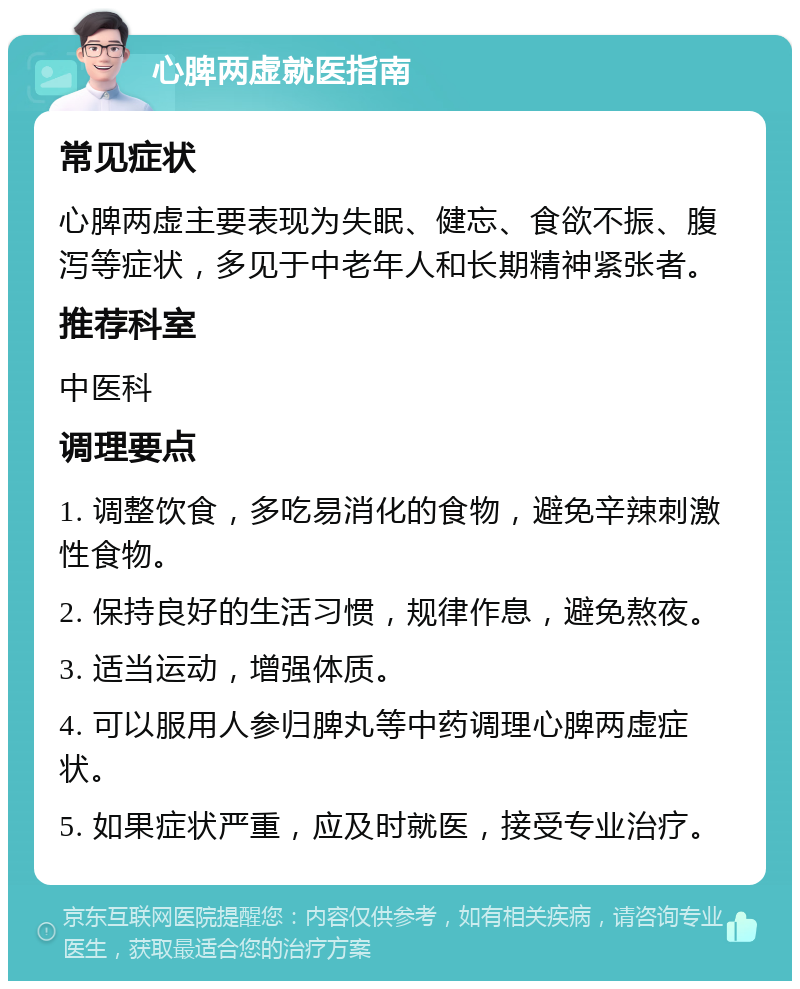 心脾两虚就医指南 常见症状 心脾两虚主要表现为失眠、健忘、食欲不振、腹泻等症状，多见于中老年人和长期精神紧张者。 推荐科室 中医科 调理要点 1. 调整饮食，多吃易消化的食物，避免辛辣刺激性食物。 2. 保持良好的生活习惯，规律作息，避免熬夜。 3. 适当运动，增强体质。 4. 可以服用人参归脾丸等中药调理心脾两虚症状。 5. 如果症状严重，应及时就医，接受专业治疗。