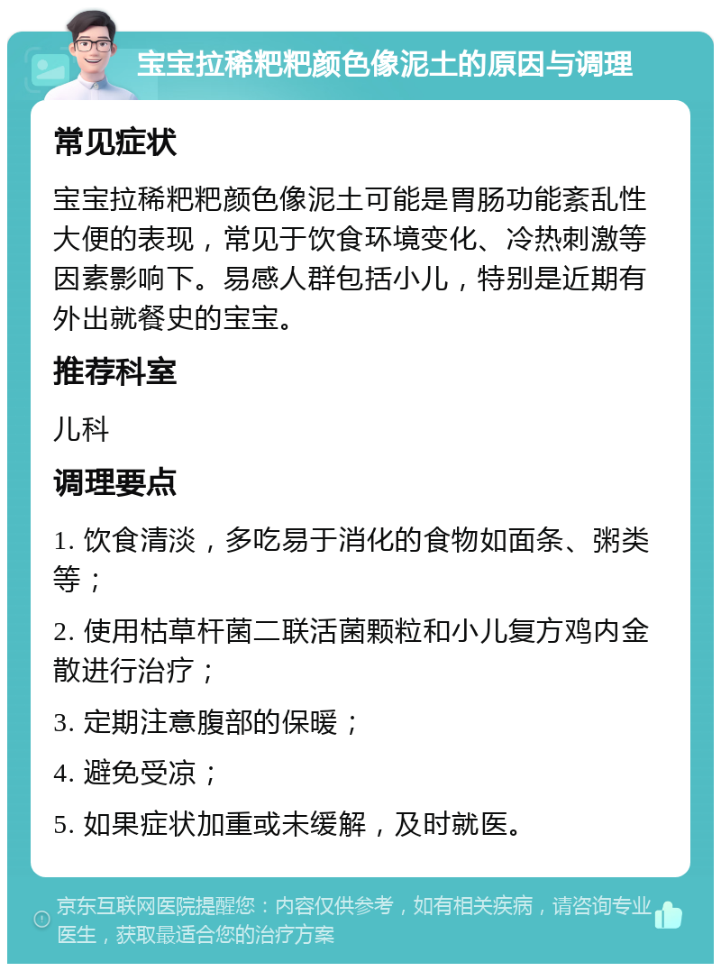 宝宝拉稀粑粑颜色像泥土的原因与调理 常见症状 宝宝拉稀粑粑颜色像泥土可能是胃肠功能紊乱性大便的表现，常见于饮食环境变化、冷热刺激等因素影响下。易感人群包括小儿，特别是近期有外出就餐史的宝宝。 推荐科室 儿科 调理要点 1. 饮食清淡，多吃易于消化的食物如面条、粥类等； 2. 使用枯草杆菌二联活菌颗粒和小儿复方鸡内金散进行治疗； 3. 定期注意腹部的保暖； 4. 避免受凉； 5. 如果症状加重或未缓解，及时就医。