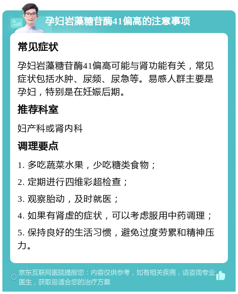 孕妇岩藻糖苷酶41偏高的注意事项 常见症状 孕妇岩藻糖苷酶41偏高可能与肾功能有关，常见症状包括水肿、尿频、尿急等。易感人群主要是孕妇，特别是在妊娠后期。 推荐科室 妇产科或肾内科 调理要点 1. 多吃蔬菜水果，少吃糖类食物； 2. 定期进行四维彩超检查； 3. 观察胎动，及时就医； 4. 如果有肾虚的症状，可以考虑服用中药调理； 5. 保持良好的生活习惯，避免过度劳累和精神压力。