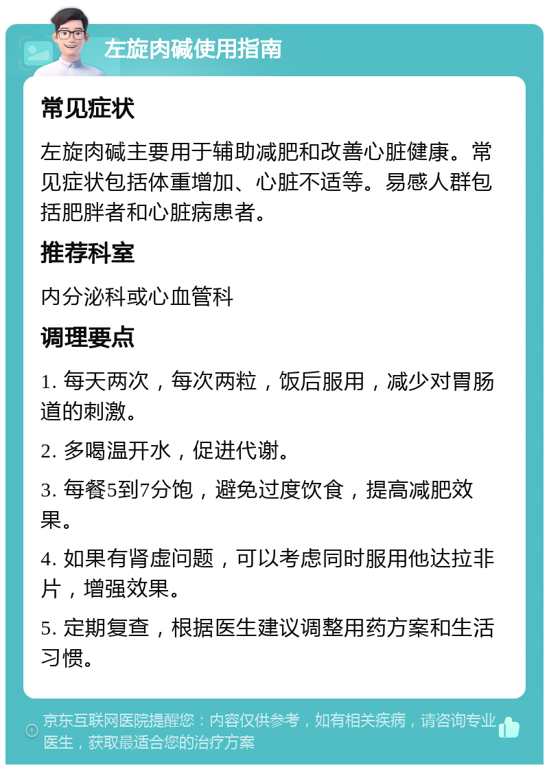 左旋肉碱使用指南 常见症状 左旋肉碱主要用于辅助减肥和改善心脏健康。常见症状包括体重增加、心脏不适等。易感人群包括肥胖者和心脏病患者。 推荐科室 内分泌科或心血管科 调理要点 1. 每天两次，每次两粒，饭后服用，减少对胃肠道的刺激。 2. 多喝温开水，促进代谢。 3. 每餐5到7分饱，避免过度饮食，提高减肥效果。 4. 如果有肾虚问题，可以考虑同时服用他达拉非片，增强效果。 5. 定期复查，根据医生建议调整用药方案和生活习惯。