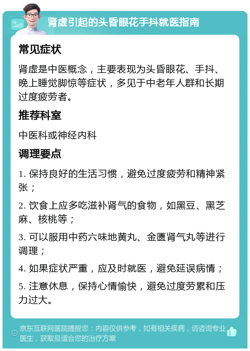 肾虚引起的头昏眼花手抖就医指南 常见症状 肾虚是中医概念，主要表现为头昏眼花、手抖、晚上睡觉脚惊等症状，多见于中老年人群和长期过度疲劳者。 推荐科室 中医科或神经内科 调理要点 1. 保持良好的生活习惯，避免过度疲劳和精神紧张； 2. 饮食上应多吃滋补肾气的食物，如黑豆、黑芝麻、核桃等； 3. 可以服用中药六味地黄丸、金匮肾气丸等进行调理； 4. 如果症状严重，应及时就医，避免延误病情； 5. 注意休息，保持心情愉快，避免过度劳累和压力过大。