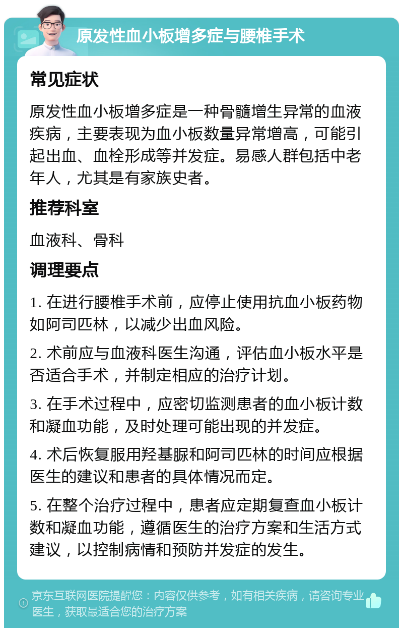 原发性血小板增多症与腰椎手术 常见症状 原发性血小板增多症是一种骨髓增生异常的血液疾病，主要表现为血小板数量异常增高，可能引起出血、血栓形成等并发症。易感人群包括中老年人，尤其是有家族史者。 推荐科室 血液科、骨科 调理要点 1. 在进行腰椎手术前，应停止使用抗血小板药物如阿司匹林，以减少出血风险。 2. 术前应与血液科医生沟通，评估血小板水平是否适合手术，并制定相应的治疗计划。 3. 在手术过程中，应密切监测患者的血小板计数和凝血功能，及时处理可能出现的并发症。 4. 术后恢复服用羟基脲和阿司匹林的时间应根据医生的建议和患者的具体情况而定。 5. 在整个治疗过程中，患者应定期复查血小板计数和凝血功能，遵循医生的治疗方案和生活方式建议，以控制病情和预防并发症的发生。