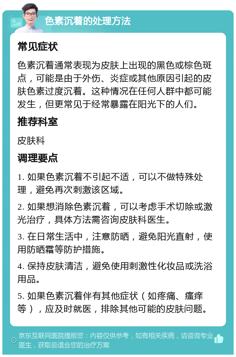 色素沉着的处理方法 常见症状 色素沉着通常表现为皮肤上出现的黑色或棕色斑点，可能是由于外伤、炎症或其他原因引起的皮肤色素过度沉着。这种情况在任何人群中都可能发生，但更常见于经常暴露在阳光下的人们。 推荐科室 皮肤科 调理要点 1. 如果色素沉着不引起不适，可以不做特殊处理，避免再次刺激该区域。 2. 如果想消除色素沉着，可以考虑手术切除或激光治疗，具体方法需咨询皮肤科医生。 3. 在日常生活中，注意防晒，避免阳光直射，使用防晒霜等防护措施。 4. 保持皮肤清洁，避免使用刺激性化妆品或洗浴用品。 5. 如果色素沉着伴有其他症状（如疼痛、瘙痒等），应及时就医，排除其他可能的皮肤问题。