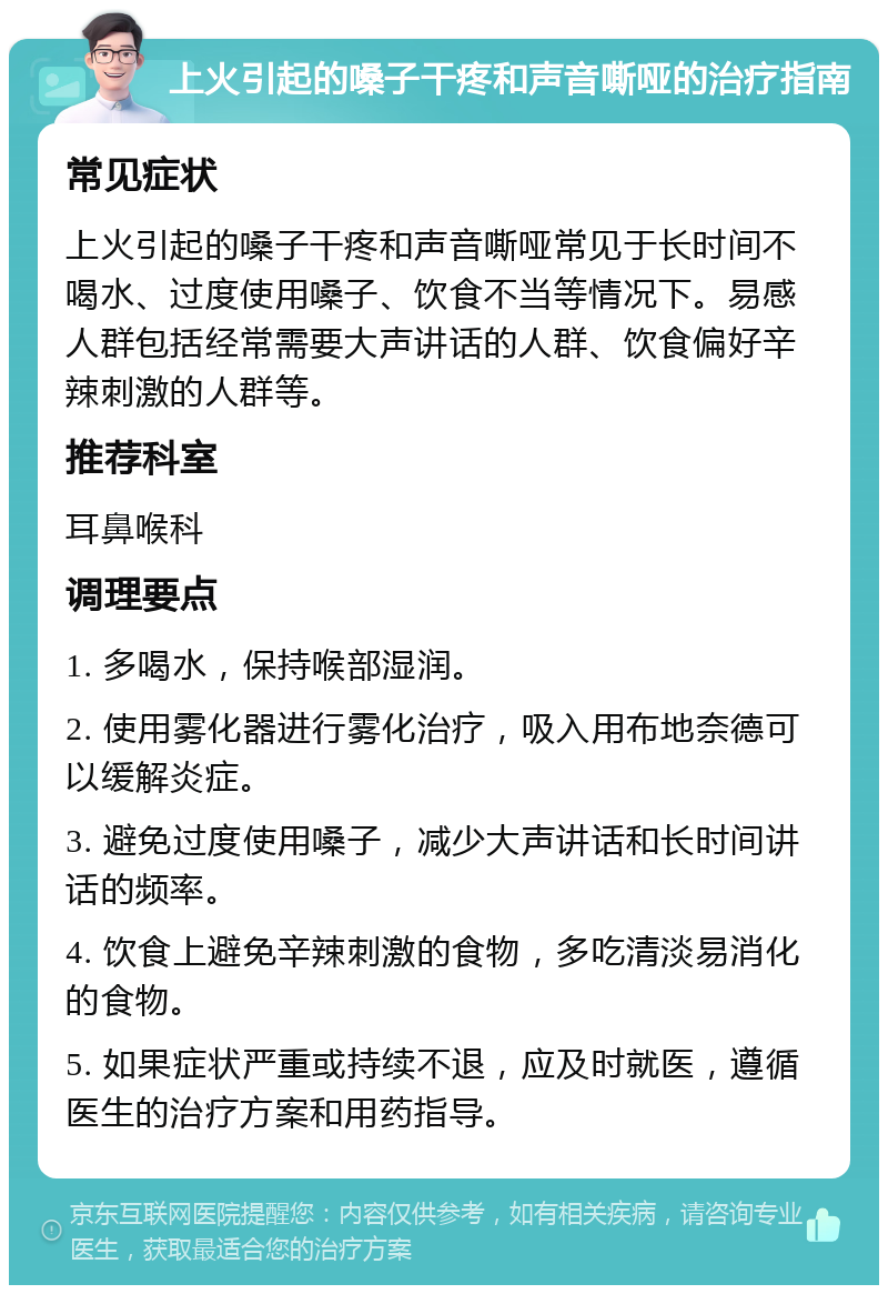 上火引起的嗓子干疼和声音嘶哑的治疗指南 常见症状 上火引起的嗓子干疼和声音嘶哑常见于长时间不喝水、过度使用嗓子、饮食不当等情况下。易感人群包括经常需要大声讲话的人群、饮食偏好辛辣刺激的人群等。 推荐科室 耳鼻喉科 调理要点 1. 多喝水，保持喉部湿润。 2. 使用雾化器进行雾化治疗，吸入用布地奈德可以缓解炎症。 3. 避免过度使用嗓子，减少大声讲话和长时间讲话的频率。 4. 饮食上避免辛辣刺激的食物，多吃清淡易消化的食物。 5. 如果症状严重或持续不退，应及时就医，遵循医生的治疗方案和用药指导。