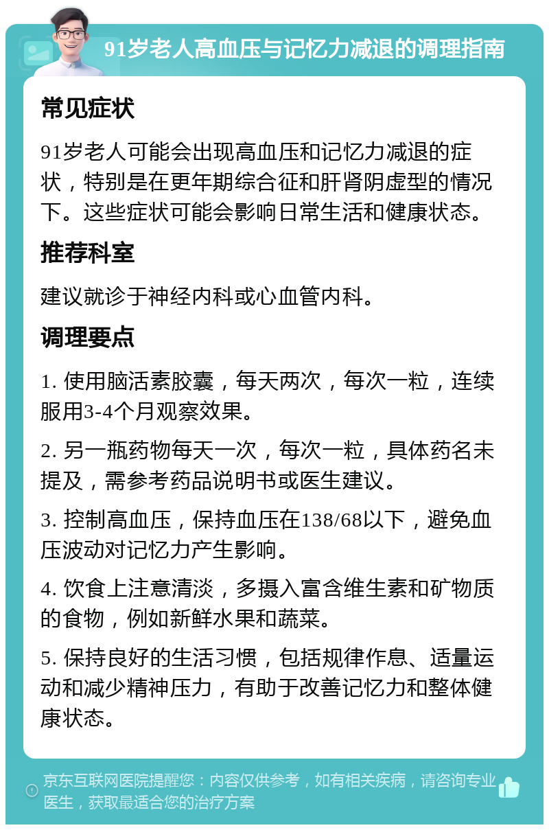 91岁老人高血压与记忆力减退的调理指南 常见症状 91岁老人可能会出现高血压和记忆力减退的症状，特别是在更年期综合征和肝肾阴虚型的情况下。这些症状可能会影响日常生活和健康状态。 推荐科室 建议就诊于神经内科或心血管内科。 调理要点 1. 使用脑活素胶囊，每天两次，每次一粒，连续服用3-4个月观察效果。 2. 另一瓶药物每天一次，每次一粒，具体药名未提及，需参考药品说明书或医生建议。 3. 控制高血压，保持血压在138/68以下，避免血压波动对记忆力产生影响。 4. 饮食上注意清淡，多摄入富含维生素和矿物质的食物，例如新鲜水果和蔬菜。 5. 保持良好的生活习惯，包括规律作息、适量运动和减少精神压力，有助于改善记忆力和整体健康状态。