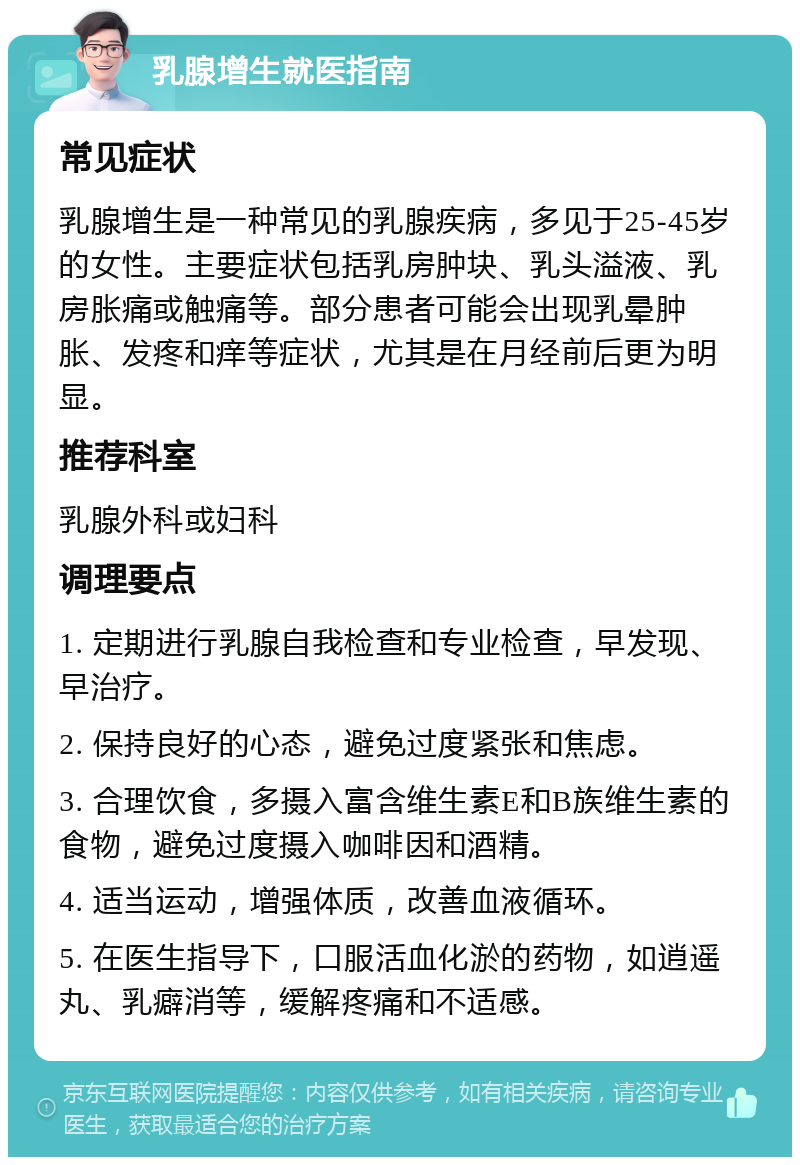 乳腺增生就医指南 常见症状 乳腺增生是一种常见的乳腺疾病，多见于25-45岁的女性。主要症状包括乳房肿块、乳头溢液、乳房胀痛或触痛等。部分患者可能会出现乳晕肿胀、发疼和痒等症状，尤其是在月经前后更为明显。 推荐科室 乳腺外科或妇科 调理要点 1. 定期进行乳腺自我检查和专业检查，早发现、早治疗。 2. 保持良好的心态，避免过度紧张和焦虑。 3. 合理饮食，多摄入富含维生素E和B族维生素的食物，避免过度摄入咖啡因和酒精。 4. 适当运动，增强体质，改善血液循环。 5. 在医生指导下，口服活血化淤的药物，如逍遥丸、乳癖消等，缓解疼痛和不适感。