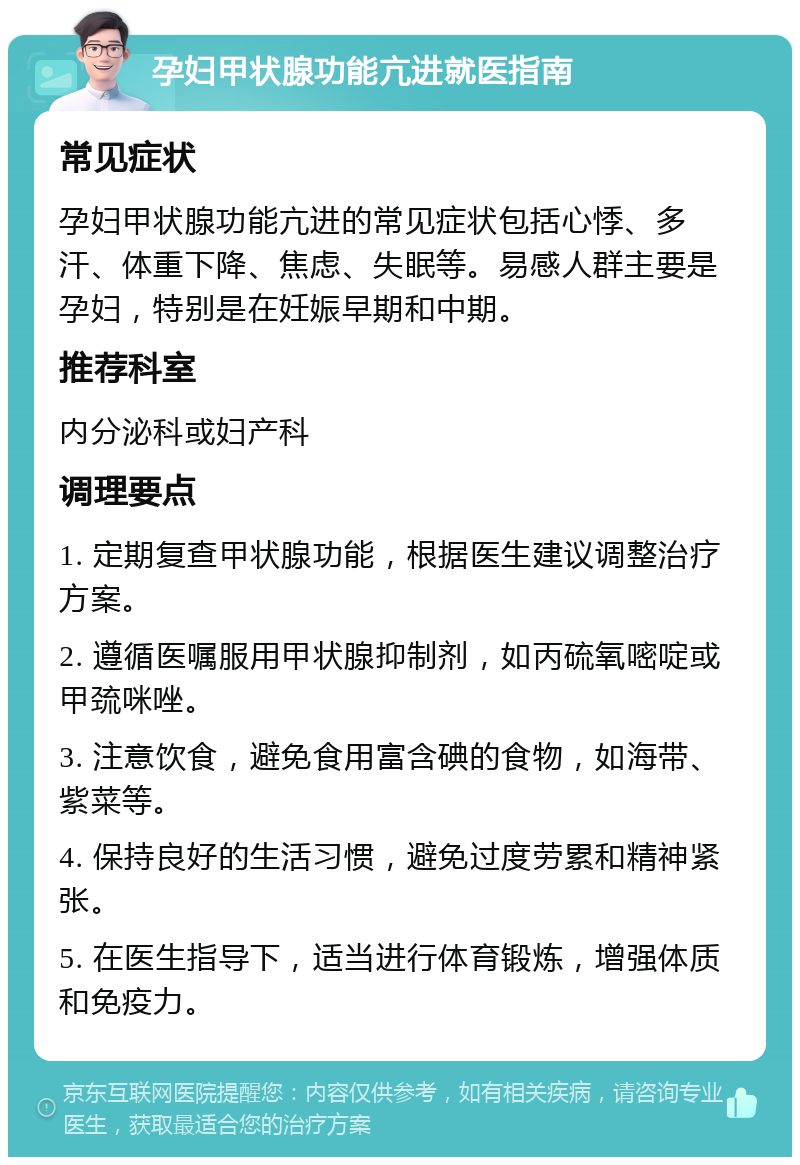 孕妇甲状腺功能亢进就医指南 常见症状 孕妇甲状腺功能亢进的常见症状包括心悸、多汗、体重下降、焦虑、失眠等。易感人群主要是孕妇，特别是在妊娠早期和中期。 推荐科室 内分泌科或妇产科 调理要点 1. 定期复查甲状腺功能，根据医生建议调整治疗方案。 2. 遵循医嘱服用甲状腺抑制剂，如丙硫氧嘧啶或甲巯咪唑。 3. 注意饮食，避免食用富含碘的食物，如海带、紫菜等。 4. 保持良好的生活习惯，避免过度劳累和精神紧张。 5. 在医生指导下，适当进行体育锻炼，增强体质和免疫力。