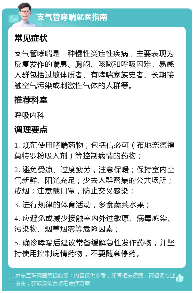 支气管哮喘就医指南 常见症状 支气管哮喘是一种慢性炎症性疾病，主要表现为反复发作的喘息、胸闷、咳嗽和呼吸困难。易感人群包括过敏体质者、有哮喘家族史者、长期接触空气污染或刺激性气体的人群等。 推荐科室 呼吸内科 调理要点 1. 规范使用哮喘药物，包括信必可（布地奈德福莫特罗粉吸入剂）等控制病情的药物； 2. 避免受凉、过度疲劳，注意保暖；保持室内空气新鲜、阳光充足；少去人群密集的公共场所；戒烟；注意戴口罩，防止交叉感染； 3. 进行规律的体育活动，多食蔬菜水果； 4. 应避免或减少接触室内外过敏原、病毒感染、污染物、烟草烟雾等危险因素； 5. 确诊哮喘后建议常备缓解急性发作药物，并坚持使用控制病情药物，不要随意停药。