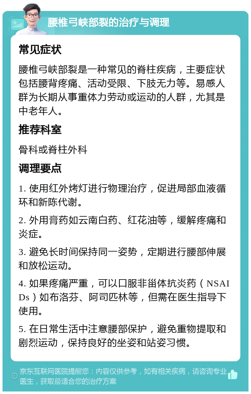 腰椎弓峡部裂的治疗与调理 常见症状 腰椎弓峡部裂是一种常见的脊柱疾病，主要症状包括腰背疼痛、活动受限、下肢无力等。易感人群为长期从事重体力劳动或运动的人群，尤其是中老年人。 推荐科室 骨科或脊柱外科 调理要点 1. 使用红外烤灯进行物理治疗，促进局部血液循环和新陈代谢。 2. 外用膏药如云南白药、红花油等，缓解疼痛和炎症。 3. 避免长时间保持同一姿势，定期进行腰部伸展和放松运动。 4. 如果疼痛严重，可以口服非甾体抗炎药（NSAIDs）如布洛芬、阿司匹林等，但需在医生指导下使用。 5. 在日常生活中注意腰部保护，避免重物提取和剧烈运动，保持良好的坐姿和站姿习惯。