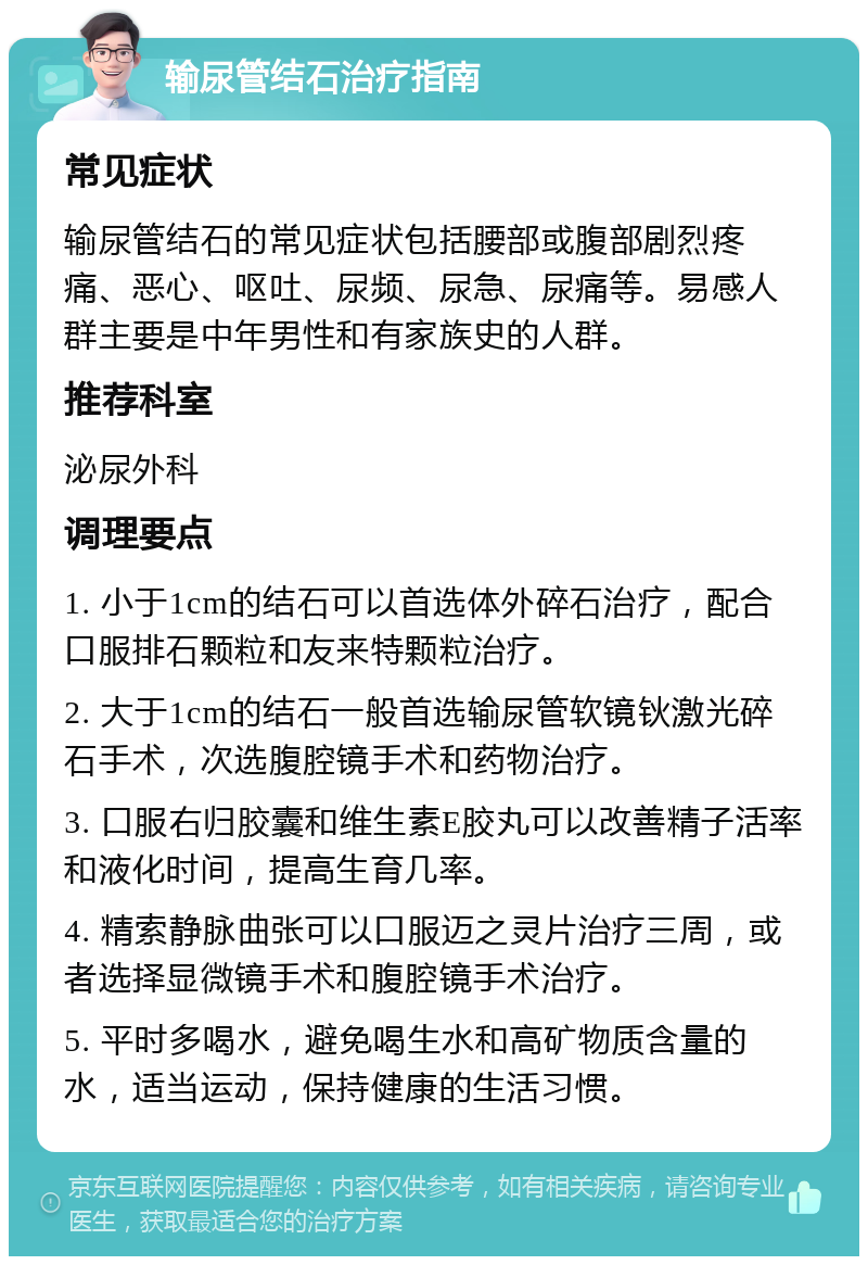 输尿管结石治疗指南 常见症状 输尿管结石的常见症状包括腰部或腹部剧烈疼痛、恶心、呕吐、尿频、尿急、尿痛等。易感人群主要是中年男性和有家族史的人群。 推荐科室 泌尿外科 调理要点 1. 小于1cm的结石可以首选体外碎石治疗，配合口服排石颗粒和友来特颗粒治疗。 2. 大于1cm的结石一般首选输尿管软镜钬激光碎石手术，次选腹腔镜手术和药物治疗。 3. 口服右归胶囊和维生素E胶丸可以改善精子活率和液化时间，提高生育几率。 4. 精索静脉曲张可以口服迈之灵片治疗三周，或者选择显微镜手术和腹腔镜手术治疗。 5. 平时多喝水，避免喝生水和高矿物质含量的水，适当运动，保持健康的生活习惯。