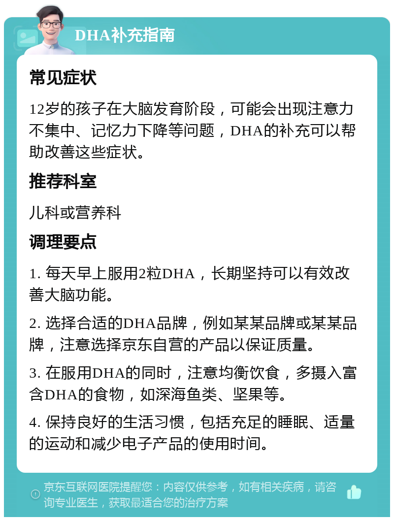 DHA补充指南 常见症状 12岁的孩子在大脑发育阶段，可能会出现注意力不集中、记忆力下降等问题，DHA的补充可以帮助改善这些症状。 推荐科室 儿科或营养科 调理要点 1. 每天早上服用2粒DHA，长期坚持可以有效改善大脑功能。 2. 选择合适的DHA品牌，例如某某品牌或某某品牌，注意选择京东自营的产品以保证质量。 3. 在服用DHA的同时，注意均衡饮食，多摄入富含DHA的食物，如深海鱼类、坚果等。 4. 保持良好的生活习惯，包括充足的睡眠、适量的运动和减少电子产品的使用时间。