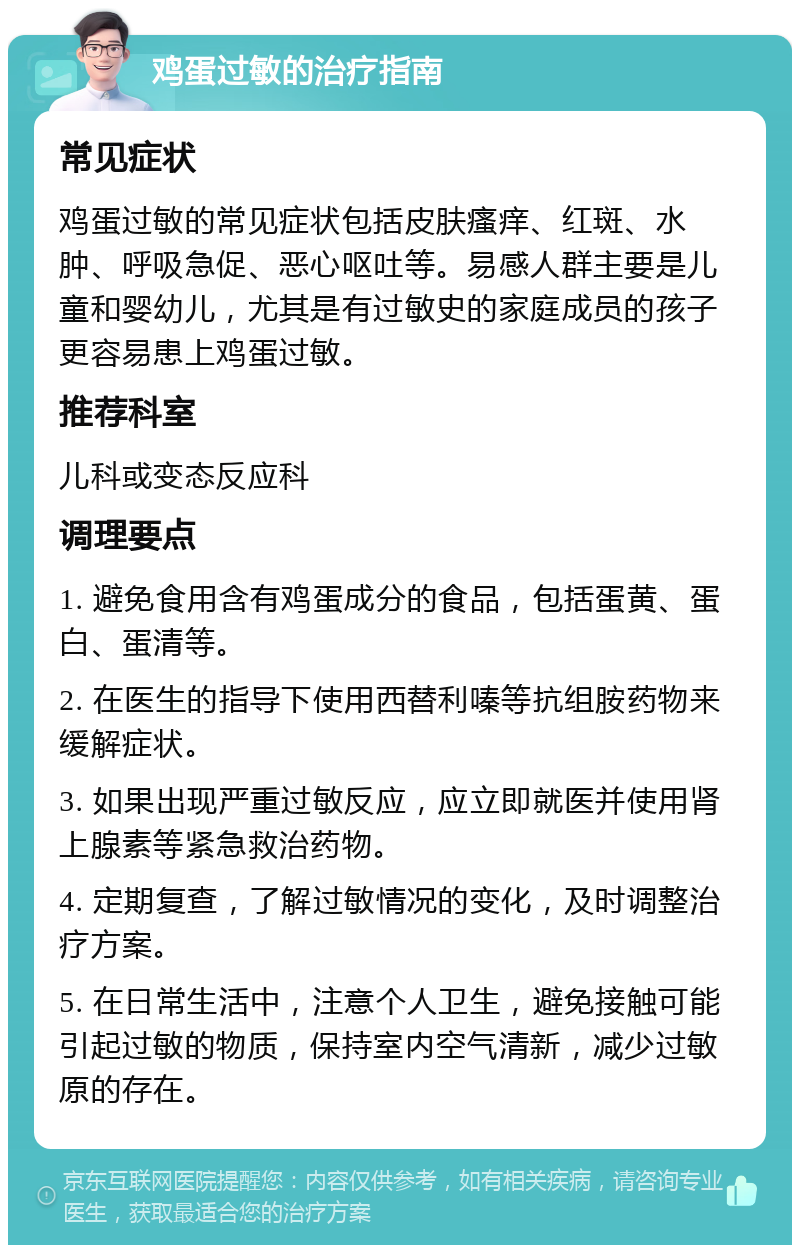 鸡蛋过敏的治疗指南 常见症状 鸡蛋过敏的常见症状包括皮肤瘙痒、红斑、水肿、呼吸急促、恶心呕吐等。易感人群主要是儿童和婴幼儿，尤其是有过敏史的家庭成员的孩子更容易患上鸡蛋过敏。 推荐科室 儿科或变态反应科 调理要点 1. 避免食用含有鸡蛋成分的食品，包括蛋黄、蛋白、蛋清等。 2. 在医生的指导下使用西替利嗪等抗组胺药物来缓解症状。 3. 如果出现严重过敏反应，应立即就医并使用肾上腺素等紧急救治药物。 4. 定期复查，了解过敏情况的变化，及时调整治疗方案。 5. 在日常生活中，注意个人卫生，避免接触可能引起过敏的物质，保持室内空气清新，减少过敏原的存在。