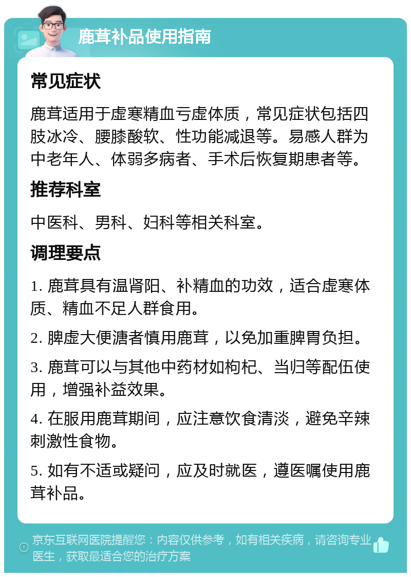 鹿茸补品使用指南 常见症状 鹿茸适用于虚寒精血亏虚体质，常见症状包括四肢冰冷、腰膝酸软、性功能减退等。易感人群为中老年人、体弱多病者、手术后恢复期患者等。 推荐科室 中医科、男科、妇科等相关科室。 调理要点 1. 鹿茸具有温肾阳、补精血的功效，适合虚寒体质、精血不足人群食用。 2. 脾虚大便溏者慎用鹿茸，以免加重脾胃负担。 3. 鹿茸可以与其他中药材如枸杞、当归等配伍使用，增强补益效果。 4. 在服用鹿茸期间，应注意饮食清淡，避免辛辣刺激性食物。 5. 如有不适或疑问，应及时就医，遵医嘱使用鹿茸补品。