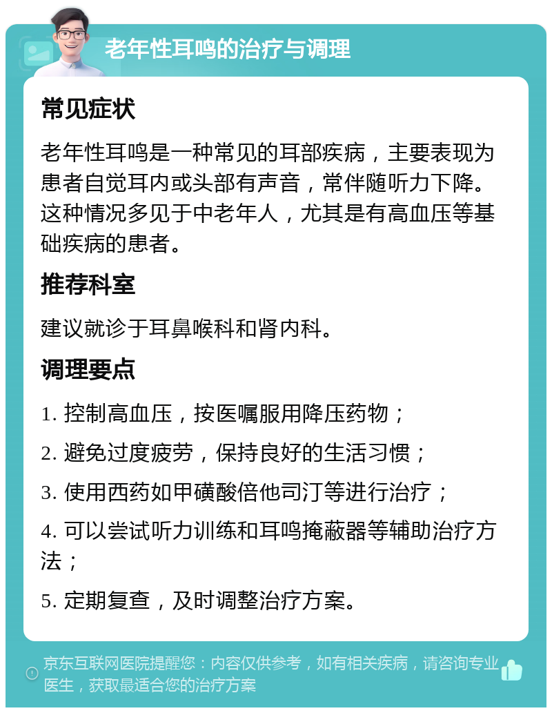 老年性耳鸣的治疗与调理 常见症状 老年性耳鸣是一种常见的耳部疾病，主要表现为患者自觉耳内或头部有声音，常伴随听力下降。这种情况多见于中老年人，尤其是有高血压等基础疾病的患者。 推荐科室 建议就诊于耳鼻喉科和肾内科。 调理要点 1. 控制高血压，按医嘱服用降压药物； 2. 避免过度疲劳，保持良好的生活习惯； 3. 使用西药如甲磺酸倍他司汀等进行治疗； 4. 可以尝试听力训练和耳鸣掩蔽器等辅助治疗方法； 5. 定期复查，及时调整治疗方案。